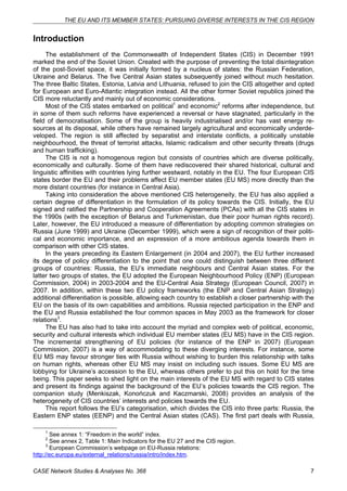 THE EU AND ITS MEMBER STATES: PURSUING DIVERSE INTERESTS IN THE CIS REGION 
Introduction 
The establishment of the Commonwealth of Independent States (CIS) in December 1991 
marked the end of the Soviet Union. Created with the purpose of preventing the total disintegration 
of the post-Soviet space, it was initially formed by a nucleus of states: the Russian Federation, 
Ukraine and Belarus. The five Central Asian states subsequently joined without much hesitation. 
The three Baltic States, Estonia, Latvia and Lithuania, refused to join the CIS altogether and opted 
for European and Euro-Atlantic integration instead. All the other former Soviet republics joined the 
CIS more reluctantly and mainly out of economic considerations. 
Most of the CIS states embarked on political1 and economic2 reforms after independence, but 
in some of them such reforms have experienced a reversal or have stagnated, particularly in the 
field of democratisation. Some of the group is heavily industrialised and/or has vast energy re-sources 
at its disposal, while others have remained largely agricultural and economically underde-veloped. 
The region is still affected by separatist and interstate conflicts, a politically unstable 
neighbourhood, the threat of terrorist attacks, Islamic radicalism and other security threats (drugs 
and human trafficking). 
The CIS is not a homogenous region but consists of countries which are diverse politically, 
economically and culturally. Some of them have rediscovered their shared historical, cultural and 
linguistic affinities with countries lying further westward, notably in the EU. The four European CIS 
states border the EU and their problems affect EU member states (EU MS) more directly than the 
more distant countries (for instance in Central Asia). 
Taking into consideration the above mentioned CIS heterogeneity, the EU has also applied a 
certain degree of differentiation in the formulation of its policy towards the CIS. Initially, the EU 
signed and ratified the Partnership and Cooperation Agreements (PCAs) with all the CIS states in 
the 1990s (with the exception of Belarus and Turkmenistan, due their poor human rights record). 
Later, however, the EU introduced a measure of differentiation by adopting common strategies on 
Russia (June 1999) and Ukraine (December 1999), which were a sign of recognition of their politi-cal 
and economic importance, and an expression of a more ambitious agenda towards them in 
comparison with other CIS states. 
In the years preceding its Eastern Enlargement (in 2004 and 2007), the EU further increased 
its degree of policy differentiation to the point that one could distinguish between three different 
groups of countries: Russia, the EU’s immediate neighbours and Central Asian states. For the 
latter two groups of states, the EU adopted the European Neighbourhood Policy (ENP) (European 
Commission, 2004) in 2003-2004 and the EU-Central Asia Strategy (European Council, 2007) in 
2007. In addition, within these two EU policy frameworks (the ENP and Central Asian Strategy) 
additional differentiation is possible, allowing each country to establish a closer partnership with the 
EU on the basis of its own capabilities and ambitions. Russia rejected participation in the ENP and 
the EU and Russia established the four common spaces in May 2003 as the framework for closer 
relations3. 
The EU has also had to take into account the myriad and complex web of political, economic, 
security and cultural interests which individual EU member states (EU MS) have in the CIS region. 
The incremental strengthening of EU policies (for instance of the ENP in 2007) (European 
Commission, 2007) is a way of accommodating to these diverging interests. For instance, some 
EU MS may favour stronger ties with Russia without wishing to burden this relationship with talks 
on human rights, whereas other EU MS may insist on including such issues. Some EU MS are 
lobbying for Ukraine’s accession to the EU, whereas others prefer to put this on hold for the time 
being. This paper seeks to shed light on the main interests of the EU MS with regard to CIS states 
and present its findings against the background of the EU’s policies towards the CIS region. The 
companion study (Menkiszak, Konończuk and Kaczmarski, 2008) provides an analysis of the 
heterogeneity of CIS countries’ interests and policies towards the EU. 
This report follows the EU’s categorisation, which divides the CIS into three parts: Russia, the 
Eastern ENP states (EENP) and the Central Asian states (CAS). The first part deals with Russia, 
1 See annex 1: “Freedom in the world” index. 
2 See annex 2, Table 1: Main Indicators for the EU 27 and the CIS region. 
3 European Commission’s webpage on EU-Russia relations: 
http://ec.europa.eu/external_relations/russia/intro/index.htm. 
CASE Network Studies & Analyses No. 368 7 
 