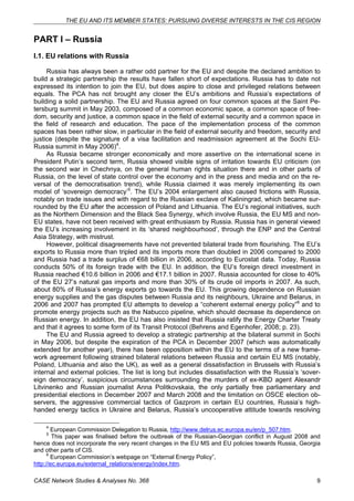 THE EU AND ITS MEMBER STATES: PURSUING DIVERSE INTERESTS IN THE CIS REGION 
PART I – Russia 
I.1. EU relations with Russia 
Russia has always been a rather odd partner for the EU and despite the declared ambition to 
build a strategic partnership the results have fallen short of expectations. Russia has to date not 
expressed its intention to join the EU, but does aspire to close and privileged relations between 
equals. The PCA has not brought any closer the EU’s ambitions and Russia’s expectations of 
building a solid partnership. The EU and Russia agreed on four common spaces at the Saint Pe-tersburg 
summit in May 2003, composed of a common economic space, a common space of free-dom, 
security and justice, a common space in the field of external security and a common space in 
the field of research and education. The pace of the implementation process of the common 
spaces has been rather slow, in particular in the field of external security and freedom, security and 
justice (despite the signature of a visa facilitation and readmission agreement at the Sochi EU-Russia 
summit in May 2006)4. 
As Russia became stronger economically and more assertive on the international scene in 
President Putin’s second term, Russia showed visible signs of irritation towards EU criticism (on 
the second war in Chechnya, on the general human rights situation there and in other parts of 
Russia, on the level of state control over the economy and in the press and media and on the re-versal 
of the democratisation trend), while Russia claimed it was merely implementing its own 
model of ‘sovereign democracy’5. The EU’s 2004 enlargement also caused frictions with Russia, 
notably on trade issues and with regard to the Russian exclave of Kaliningrad, which became sur-rounded 
by the EU after the accession of Poland and Lithuania. The EU’s regional initiatives, such 
as the Northern Dimension and the Black Sea Synergy, which involve Russia, the EU MS and non- 
EU states, have not been received with great enthusiasm by Russia. Russia has in general viewed 
the EU’s increasing involvement in its ‘shared neighbourhood’, through the ENP and the Central 
Asia Strategy, with mistrust. 
However, political disagreements have not prevented bilateral trade from flourishing. The EU’s 
exports to Russia more than tripled and its imports more than doubled in 2006 compared to 2000 
and Russia had a trade surplus of €68 billion in 2006, according to Eurostat data. Today, Russia 
conducts 50% of its foreign trade with the EU. In addition, the EU’s foreign direct investment in 
Russia reached €10.6 billion in 2006 and €17.1 billion in 2007. Russia accounted for close to 40% 
of the EU 27’s natural gas imports and more than 30% of its crude oil imports in 2007. As such, 
about 80% of Russia’s energy exports go towards the EU. This growing dependence on Russian 
energy supplies and the gas disputes between Russia and its neighbours, Ukraine and Belarus, in 
2006 and 2007 has prompted EU attempts to develop a “coherent external energy policy”6 and to 
promote energy projects such as the Nabucco pipeline, which should decrease its dependence on 
Russian energy. In addition, the EU has also insisted that Russia ratify the Energy Charter Treaty 
and that it agrees to some form of its Transit Protocol (Behrens and Egenhofer, 2008; p. 23). 
The EU and Russia agreed to develop a strategic partnership at the bilateral summit in Sochi 
in May 2006, but despite the expiration of the PCA in December 2007 (which was automatically 
extended for another year), there has been opposition within the EU to the terms of a new frame-work 
agreement following strained bilateral relations between Russia and certain EU MS (notably, 
Poland, Lithuania and also the UK), as well as a general dissatisfaction in Brussels with Russia’s 
internal and external policies. The list is long but includes dissatisfaction with the Russia’s ‘sover-eign 
democracy’, suspicious circumstances surrounding the murders of ex-KBD agent Alexandr 
Litvinenko and Russian journalist Anna Politkovskaia, the only partially free parliamentary and 
presidential elections in December 2007 and March 2008 and the limitation on OSCE election ob-servers, 
the aggressive commercial tactics of Gazprom in certain EU countries, Russia’s high-handed 
energy tactics in Ukraine and Belarus, Russia’s uncooperative attitude towards resolving 
4 European Commission Delegation to Russia, http://www.delrus.ec.europa.eu/en/p_507.htm. 
5 This paper was finalised before the outbreak of the Russian-Georgian conflict in August 2008 and 
hence does not incorporate the very recent changes in the EU MS and EU policies towards Russia, Georgia 
and other parts of CIS. 
6 European Commission’s webpage on “External Energy Policy”, 
http://ec.europa.eu/external_relations/energy/index.htm. 
CASE Network Studies & Analyses No. 368 9 
 