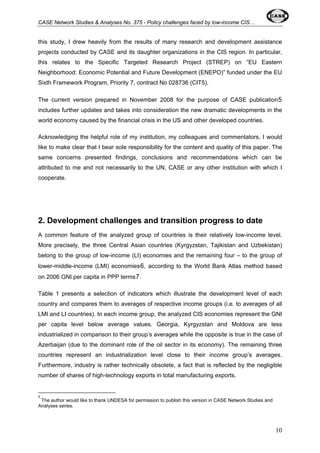 CASE Network Studies & Analyses No. 375 - Policy challenges faced by low-income CIS… 
this study, I drew heavily from the results of many research and development assistance 
projects conducted by CASE and its daughter organizations in the CIS region. In particular, 
this relates to the Specific Targeted Research Project (STREP) on “EU Eastern 
Neighborhood: Economic Potential and Future Development (ENEPO)” funded under the EU 
Sixth Framework Program, Priority 7, contract No 028736 (CIT5). 
The current version prepared in November 2008 for the purpose of CASE publication5 
includes further updates and takes into consideration the new dramatic developments in the 
world economy caused by the financial crisis in the US and other developed countries. 
Acknowledging the helpful role of my institution, my colleagues and commentators, I would 
like to make clear that I bear sole responsibility for the content and quality of this paper. The 
same concerns presented findings, conclusions and recommendations which can be 
attributed to me and not necessarily to the UN, CASE or any other institution with which I 
cooperate. 
2. Development challenges and transition progress to date 
A common feature of the analyzed group of countries is their relatively low-income level. 
More precisely, the three Central Asian countries (Kyrgyzstan, Tajikistan and Uzbekistan) 
belong to the group of low-income (LI) economies and the remaining four – to the group of 
lower-middle-income (LMI) economies6, according to the World Bank Atlas method based 
on 2006 GNI per capita in PPP terms7. 
Table 1 presents a selection of indicators which illustrate the development level of each 
country and compares them to averages of respective income groups (i.e. to averages of all 
LMI and LI countries). In each income group, the analyzed CIS economies represent the GNI 
per capita level below average values. Georgia, Kyrgyzstan and Moldova are less 
industrialized in comparison to their group’s averages while the opposite is true in the case of 
Azerbaijan (due to the dominant role of the oil sector in its economy). The remaining three 
countries represent an industrialization level close to their income group’s averages. 
Furthermore, industry is rather technically obsolete, a fact that is reflected by the negligible 
number of shares of high-technology exports in total manufacturing exports. 
5 
The author would like to thank UNDESA for permission to publish this version in CASE Network Studies and 
Analyses series. 
10 
 