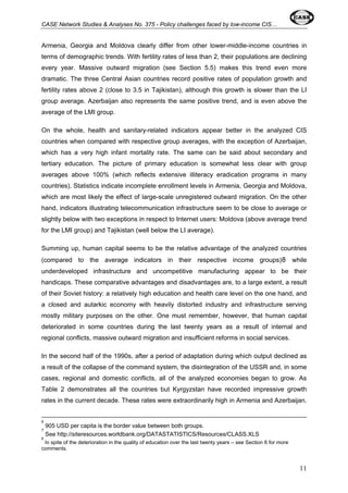 CASE Network Studies & Analyses No. 375 - Policy challenges faced by low-income CIS… 
Armenia, Georgia and Moldova clearly differ from other lower-middle-income countries in 
terms of demographic trends. With fertility rates of less than 2, their populations are declining 
every year. Massive outward migration (see Section 5.5) makes this trend even more 
dramatic. The three Central Asian countries record positive rates of population growth and 
fertility rates above 2 (close to 3.5 in Tajikistan), although this growth is slower than the LI 
group average. Azerbaijan also represents the same positive trend, and is even above the 
average of the LMI group. 
On the whole, health and sanitary-related indicators appear better in the analyzed CIS 
countries when compared with respective group averages, with the exception of Azerbaijan, 
which has a very high infant mortality rate. The same can be said about secondary and 
tertiary education. The picture of primary education is somewhat less clear with group 
averages above 100% (which reflects extensive illiteracy eradication programs in many 
countries). Statistics indicate incomplete enrollment levels in Armenia, Georgia and Moldova, 
which are most likely the effect of large-scale unregistered outward migration. On the other 
hand, indicators illustrating telecommunication infrastructure seem to be close to average or 
slightly below with two exceptions in respect to Internet users: Moldova (above average trend 
for the LMI group) and Tajikistan (well below the LI average). 
Summing up, human capital seems to be the relative advantage of the analyzed countries 
(compared to the average indicators in their respective income groups)8 while 
underdeveloped infrastructure and uncompetitive manufacturing appear to be their 
handicaps. These comparative advantages and disadvantages are, to a large extent, a result 
of their Soviet history: a relatively high education and health care level on the one hand, and 
a closed and autarkic economy with heavily distorted industry and infrastructure serving 
mostly military purposes on the other. One must remember, however, that human capital 
deteriorated in some countries during the last twenty years as a result of internal and 
regional conflicts, massive outward migration and insufficient reforms in social services. 
In the second half of the 1990s, after a period of adaptation during which output declined as 
a result of the collapse of the command system, the disintegration of the USSR and, in some 
cases, regional and domestic conflicts, all of the analyzed economies began to grow. As 
Table 2 demonstrates all the countries but Kyrgyzstan have recorded impressive growth 
rates in the current decade. These rates were extraordinarily high in Armenia and Azerbaijan. 
6 
905 USD per capita is the border value between both groups. 
7 
See http://siteresources.worldbank.org/DATASTATISTICS/Resources/CLASS.XLS 
8 
In spite of the deterioration in the quality of education over the last twenty years – see Section 6 for more 
comments. 
11 
 