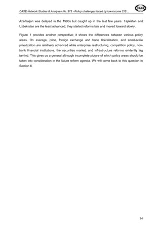 CASE Network Studies & Analyses No. 375 - Policy challenges faced by low-income CIS… 
Azerbaijan was delayed in the 1990s but caught up in the last few years. Tajikistan and 
Uzbekistan are the least advanced; they started reforms late and moved forward slowly. 
Figure 1 provides another perspective; it shows the differences between various policy 
areas. On average, price, foreign exchange and trade liberalization, and small-scale 
privatization are relatively advanced while enterprise restructuring, competition policy, non-bank 
financial institutions, the securities market, and infrastructure reforms evidently lag 
behind. This gives us a general although incomplete picture of which policy areas should be 
taken into consideration in the future reform agenda. We will come back to this question in 
Section 6. 
14 
 