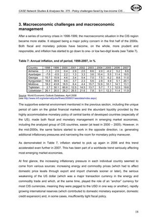 CASE Network Studies & Analyses No. 375 - Policy challenges faced by low-income CIS… 
3. Macroeconomic challenges and macroeconomic 
management 
After a series of currency crises in 1998-1999, the macroeconomic situation in the CIS region 
became more stable. It stopped being a major policy concern in the first half of the 2000s. 
Both fiscal and monetary policies have become, on the whole, more prudent and 
responsible, and inflation has started to go down to one- or low two-digit levels (see Table 7). 
Table 7: Annual inflation, end of period, 1998-2007, in % 
Country 1998 1999 2000 2001 2002 2003 2004 2005 2006 2007 
Armenia -1.3 2.0 0.4 2.9 2.0 8.6 2.0 -0.2 5.2 6.6 
Azerbaijan -7.6 -0.5 2.2 1.3 3.3 3.6 10.4 5.5 11.4 19.5 
Georgia 10.7 10.9 4.6 3.4 5.4 7.0 7.5 6.2 8.8 11.0 
Kyrgyzstan 16.8 39.9 9.6 3.7 2.3 5.6 2.8 4.9 5.1 20.1 
Moldova 18.2 43.8 18.5 6.4 4.4 15.7 12.6 10.1 14.1 13.1 
Tajikistan 2.7 30.1 60.6 12.5 14.5 13.7 5.7 7.1 12.5 19.8 
Uzbekistan 26.1 26.0 28.2 26.5 21.6 7.8 9.1 12.3 11.4 11.9 
Source: World Economic Outlook Database, April 2008 
(see http://www.imf.org/external/pubs/ft/weo/2008/01/weodata/index.aspx) 
The supportive external environment mentioned in the previous section, including the unique 
period of calm on the global financial markets and the abundant liquidity provided by the 
highly accommodative monetary policy of central banks of developed countries (especially of 
the US), made both fiscal and monetary management in emerging market economies, 
including the analyzed group of CIS countries, easier (at least in 2000 – 2005). However, in 
the mid-2000s, the same factors started to work in the opposite direction, i.e. generating 
additional inflationary pressures and narrowing the room for monetary policy maneuver. 
As demonstrated in Table 7, inflation started to pick up again in 2006 and this trend 
accelerated even further in 2007. This has been part of a worldwide trend seriously affecting 
most emerging market economies. 
At first glance, the increasing inflationary pressure in each individual country seemed to 
come from various sources: increasing energy and commodity prices (which had to affect 
domestic price levels through export and import channels sooner or later), the serious 
weakening of the US dollar (which was a major transaction currency in the energy and 
commodity trade and which, at the same time, played the role of an “anchor” currency for 
most CIS currencies, meaning they were pegged to the USD in one way or another), rapidly 
growing international reserves (which contributed to domestic monetary expansion, domestic 
credit expansion) and, in some cases, insufficiently tight fiscal policy. 
18 
 