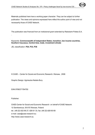 CASE Network Studies & Analyses No. 375 - Policy challenges faced by low-income CIS… 
Materials published here have a working paper character. They can be subject to further 
publication. The views and opinions expressed here reflect the author point of view and not 
necessarily those of CASE Network. 
The publication was financed from an institutional grant extended by Rabobank Polska S.A. 
. 
Keywords: Commonwealth of Independent States, transition, low income countries, 
Southern Caucasus, Central Asia, trade, investment climate 
JEL classification: P24, P33, P36 
© CASE – Center for Social and Economic Research, Warsaw, 2008 
Graphic Design: Agnieszka Natalia Bury 
EAN 9788371784750 
Publisher: 
CASE-Center for Social and Economic Research on behalf of CASE Network 
12 Sienkiewicza, 00-010 Warsaw, Poland 
tel.: (48 22) 622 66 27, 828 61 33, fax: (48 22) 828 60 69 
e-mail: case@case-research.eu 
http://www.case-research.eu 
2 
 