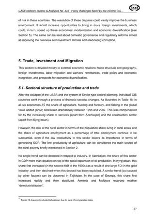 CASE Network Studies & Analyses No. 375 - Policy challenges faced by low-income CIS… 
of risk in these countries. The resolution of these disputes could vastly improve the business 
environment. It would increase opportunities to bring in more foreign investments, which 
could, in turn, speed up these economies’ modernization and economic diversification (see 
Section 5). The same can be said about domestic governance and regulatory reforms aimed 
at improving the business and investment climate and eradicating corruption. 
5. Trade, Investment and Migration 
This section is devoted mostly to external economic relations: trade structure and geography, 
foreign investments, labor migration and workers’ remittances, trade policy and economic 
integration, and prospects for economic diversification. 
5.1. Sectoral structure of production and trade 
After the collapse of the USSR and the system of Soviet-type central planning, individual CIS 
countries went through a process of dramatic sectoral changes. As illustrated in Table 15, in 
all six economies,10 the share of agriculture, hunting and forestry, and fishing in the global 
value added (GVA) decreased dramatically between 1995 and 2007. This was compensated 
for by the increasing share of services (apart from Azerbaijan) and the construction sector 
(apart from Kyrgyzstan). 
However, the role of the rural sector in terms of the population share living in rural areas and 
the share of agriculture employment as a percentage of total employment continue to be 
substantial, even if the low productivity in this sector lowers its importance in terms of 
generating GDP. The low productivity of agriculture can be considered the main source of 
the rural poverty briefly mentioned in Section 2. 
No single trend can be detected in respect to industry. In Azerbaijan, the share of this sector 
in GDP more than doubled on top of the rapid expansion of oil production. In Kyrgyzstan, this 
share first increased (in the second half of the 1990s) as a result of one large FDI in the gold 
industry, and then declined when this deposit had been exploited. A similar trend (but caused 
by other factors) can be observed in Tajikistan. In the case of Georgia, this share first 
increased rapidly and then stabilized. Armenia and Moldova recorded relative 
“deindustrialization”. 
10 
Table 12 does not include Uzbekistan due to lack of comparable data. 
27 
 