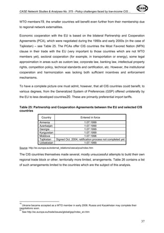 CASE Network Studies & Analyses No. 375 - Policy challenges faced by low-income CIS… 
WTO members19, the smaller countries will benefit even further from their membership due 
to regional network externalities. 
Economic cooperation with the EU is based on the bilateral Partnership and Cooperation 
Agreements (PCA), which were negotiated during the 1990s and early 2000s (in the case of 
Tajikistan) – see Table 25. The PCAs offer CIS countries the Most Favored Nation (MFN) 
clause in their trade with the EU (very important to those countries which are not WTO 
members yet), sectoral cooperation (for example, in transportation or energy), some legal 
approximation in areas such as custom law, corporate law, banking law, intellectual property 
rights, competition policy, technical standards and certification, etc. However, the institutional 
cooperation and harmonization was lacking both sufficient incentives and enforcement 
mechanisms. 
To have a complete picture one must admit, however, that all CIS countries could benefit, to 
various degrees, from the Generalized System of Preferences (GSP) offered unilaterally by 
the EU to less developed countries20. These are primarily preferential import tariffs. 
Table 25: Partnership and Cooperation Agreements between the EU and selected CIS 
countries 
Country Entered in force 
Armenia 1.07.1999 
Azerbaijan 1.07.1999 
Georgia 1.07.1999 
Kyrgyzstan 1.07.1999 
Moldova 1.07.1998 
Tajikistan Signed Oct. 2004; ratification process not completed yet 
Uzbekistan 1.07.1999 
Source: http://ec.europa.eu/external_relations/ceeca/pca/index.htm 
The CIS countries themselves made several, mostly unsuccessful attempts to build their own 
regional trade block or other, territorially more limited, arrangements. Table 26 contains a list 
of such arrangements limited to the countries which are the subject of this analysis. 
19 
Ukraine became accepted as a WTO member in early 2008. Russia and Kazakhstan may complete their 
negotiations soon. 
20 
See http://ec.europa.eu/trade/issues/global/gsp/index_en.htm 
37 
 