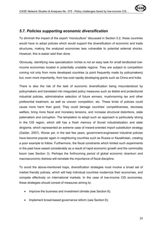 CASE Network Studies & Analyses No. 375 - Policy challenges faced by low-income CIS… 
5.7. Policies supporting economic diversification 
To diminish the impact of the export “monoculture” discussed in Section 5.2, these countries 
would have to adopt policies which would support the diversification of economic and trade 
structures, making the analyzed economies less vulnerable to potential external shocks. 
However, this is easier said than done. 
Obviously, identifying new specialization niches is not an easy task for small landlocked low-income 
economies located in potentially unstable regions. They are subject to competition 
coming not only from more developed countries (a point frequently made by policymakers) 
but, even more importantly, from low-cost rapidly developing giants such as China and India. 
There is also the risk of the task of economic diversification being misunderstood by 
policymakers and translated into misguided policy measures such as étatist and protectionist 
industrial policies, administrative selection of future winners, mushrooming tax and other 
preferential treatment, as well as uneven competition, etc. These kinds of policies could 
cause more harm than good; They could damage countries’ competitiveness, decrease 
welfare, bring more fiscal and monetary tensions, and increase structural distortions, state 
paternalism and corruption. The temptation to adopt such an approach is particularly strong 
in the CIS region, which still has a fresh memory of Soviet industrialization and state 
dirigisme, which represented an extreme case of inward-oriented import substitution strategy 
(Gaidar, 2007). Worse yet, in the last few years, government-engineered industrial policies 
have become popular again in neighboring countries such as Russia or Kazakhstan, creating 
a poor example to follow. Furthermore, the fiscal constraints which limited such experiments 
in the past have eased considerably as a result of rapid economic growth and the commodity 
boom (see Section 3). Perhaps the forthcoming period of global economic downturn and 
macroeconomic distress will reinstate the importance of fiscal discipline. 
To avoid the above-mentioned traps, diversification strategies must involve a broad set of 
market friendly policies, which will help individual countries modernize their economies, and 
compete effectively on international markets. In the case of low-income CIS economies, 
these strategies should consist of measures aiming to: 
• Improve the business and investment climate (see Section 6); 
• Implement broad-based governance reform (see Section 6); 
39 
 