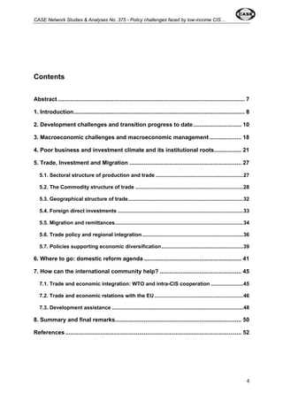 CASE Network Studies & Analyses No. 375 - Policy challenges faced by low-income CIS… 
Contents 
Abstract..................................................................................................................... 7 
1. Introduction........................................................................................................... 8 
2. Development challenges and transition progress to date .............................. 10 
3. Macroeconomic challenges and macroeconomic management .................... 18 
4. Poor business and investment climate and its institutional roots................. 21 
5. Trade, Investment and Migration ...................................................................... 27 
5.1. Sectoral structure of production and trade ............................................................27 
5.2. The Commodity structure of trade ..........................................................................28 
5.3. Geographical structure of trade...............................................................................32 
5.4. Foreign direct investments ......................................................................................33 
5.5. Migration and remittances........................................................................................34 
5.6. Trade policy and regional integration .....................................................................36 
5.7. Policies supporting economic diversification........................................................39 
6. Where to go: domestic reform agenda ............................................................. 41 
7. How can the international community help? ................................................... 45 
7.1. Trade and economic integration: WTO and intra-CIS cooperation ......................45 
7.2. Trade and economic relations with the EU.............................................................46 
7.3. Development assistance ..........................................................................................48 
8. Summary and final remarks............................................................................... 50 
References .............................................................................................................. 52 
4 
 