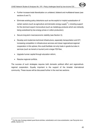 CASE Network Studies & Analyses No. 375 - Policy challenges faced by low-income CIS… 
• Further increase trade liberalization on unilateral, bilateral and multilateral bases (see 
sections 6 and 7); 
• Eliminate existing policy distortions such as the explicit or implicit subsidization of 
certain sectors (such as agriculture and domestic energy supply21), including support 
for the dominant export monoculture (such as metallurgy products which are indirectly 
being subsidized by low energy prices or cotton production); 
• Secure long-term macroeconomic stability (see Section 3); 
• Develop and modernize technical infrastructure, especially transportation and ICT, 
increasing competition in infrastructure services and closer regional/sub-regional 
cooperation in this sphere; this could facilitate not only trade in goods but also in 
services (such as transit or tourism) and a larger FDI flow; 
• Upgrade human capital through education reform; 
• Resolve regional conflicts. 
The success of such strategies requires both domestic political effort and regional/sub-regional 
cooperation. Equally important is the support of the broader international 
community. These issues will be discussed further in the next two sections. 
21 
For the role of energy-related quasi-fiscal activities, subsidization and cross-subsidization, see Paczynski et al. 
(2008), Section 4.5. 
40 
 
