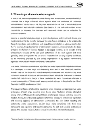 CASE Network Studies & Analyses No. 375 - Policy challenges faced by low-income CIS… 
6. Where to go: domestic reform agenda 
In spite of the transition progress which has already been accomplished, the low-income CIS 
countries face a large unfinished reform agenda. While the importance of continuous 
macroeconomic stability cannot be forgotten, especially in the face of the current global 
macroeconomic and financial turbulences (see Section 3), the main policy efforts should 
concentrate on improving the business and investment climate and on reforming the 
governance system. 
Looking at potential strategies aimed at improving business and investment climate, one 
must remember that the room for maneuver for quick fixes is limited due to the fundamental 
flaws of many basic state institutions such as public administration or judiciary (see Section 
4). For example, the judicial control of administrative decisions, which constitutes the basic 
protection mechanism of business freedom in developed countries, is not available to CIS 
entrepreneurs because of the very poor performance of the court system and, more 
generally, a lack of respect for the rule of law. This bottleneck can only be partly substituted 
by the monitoring provided by civil society organizations or by special administrative 
agencies, which play the role of “entrepreneur ombudsmen”. 
The above circumstances mean that replicating the more sophisticated regulatory solutions 
from developed countries might not necessarily work well in less developed countries. 
Instead, they call for simple and radical deregulation measures such as abandoning some 
non-priority areas of regulations and the closing down, substantial downsizing or general 
overhaul of institutions in charge of these regulations (to avoid bureaucratic attempts of 
reversing deregulation). This approach was successfully adopted in Georgia after the “Rose” 
Revolution in 2003 (see Lessons, 2006). 
The regular verification of all existing regulations where ministries and agencies must justify 
prolongation of each single executive order (the so-called “Guillotine” principle attempted, 
among others, in Moldova in the early 2000s) is another good measure protecting economic 
freedom. Finally, the widespread application of online e-procedures (in business registration 
and licensing, applying for administrative permissions, tax and custom reporting and 
settlements, public procurement, etc.)22 could make compliance with them more 
transparent, less expensive and less time-consuming for both civil servants and business 
people. This requires, however, further serious investments in internet infrastructure. 
22 
Estonia offers the most advanced and impressive experience in this sphere among transition countries. 
41 
 