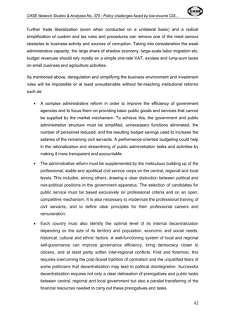 CASE Network Studies & Analyses No. 375 - Policy challenges faced by low-income CIS… 
Further trade liberalization (even when conducted on a unilateral basis) and a radical 
simplification of custom and tax rules and procedures can remove one of the most serious 
obstacles to business activity and sources of corruption. Taking into consideration the weak 
administrative capacity, the large share of shadow economy, large-scale labor migration etc. 
budget revenues should rely mostly on a simple one-rate VAT, excises and lump-sum taxes 
on small business and agriculture activities. 
As mentioned above, deregulation and simplifying the business environment and investment 
rules will be impossible or at least unsustainable without far-reaching institutional reforms 
such as: 
• A complex administrative reform in order to improve the efficiency of government 
agencies and to focus them on providing basic public goods and services that cannot 
be supplied by the market mechanism. To achieve this, the government and public 
administration structure must be simplified, unnecessary functions eliminated, the 
number of personnel reduced, and the resulting budget savings used to increase the 
salaries of the remaining civil servants. A performance-oriented budgeting could help 
in the rationalization and streamlining of public administration tasks and activities by 
making it more transparent and accountable. 
• The administrative reform must be supplemented by the meticulous building up of the 
professional, stable and apolitical civil service corps on the central, regional and local 
levels. This includes, among others, drawing a clear distinction between political and 
non-political positions in the government apparatus. The selection of candidates for 
public service must be based exclusively on professional criteria and on an open, 
competitive mechanism. It is also necessary to modernize the professional training of 
civil servants, and to define clear principles for their professional careers and 
remuneration. 
• Each country must also identify the optimal level of its internal decentralization 
depending on the size of its territory and population, economic and social needs, 
historical, cultural and ethnic factors. A well-functioning system of local and regional 
self-governance can improve governance efficiency, bring democracy closer to 
citizens, and at least partly soften inter-regional conflicts. First and foremost, this 
requires overcoming the post-Soviet tradition of centralism and the unjustified fears of 
some politicians that decentralization may lead to political disintegration. Successful 
decentralization requires not only a clear delineation of prerogatives and public tasks 
between central, regional and local government but also a parallel transferring of the 
financial resources needed to carry out these prerogatives and tasks. 
42 
 