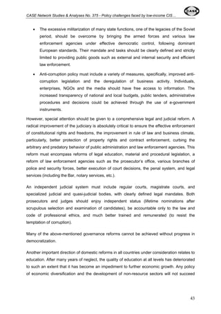 CASE Network Studies & Analyses No. 375 - Policy challenges faced by low-income CIS… 
• The excessive militarization of many state functions, one of the legacies of the Soviet 
period, should be overcome by bringing the armed forces and various law 
enforcement agencies under effective democratic control, following dominant 
European standards. Their mandate and tasks should be clearly defined and strictly 
limited to providing public goods such as external and internal security and efficient 
law enforcement. 
• Anti-corruption policy must include a variety of measures, specifically, improved anti-corruption 
legislation and the deregulation of business activity. Individuals, 
enterprises, NGOs and the media should have free access to information. The 
increased transparency of national and local budgets, public tenders, administrative 
procedures and decisions could be achieved through the use of e-government 
instruments. 
However, special attention should be given to a comprehensive legal and judicial reform. A 
radical improvement of the judiciary is absolutely critical to ensure the effective enforcement 
of constitutional rights and freedoms, the improvement in rule of law and business climate, 
particularly, better protection of property rights and contract enforcement, curbing the 
arbitrary and predatory behavior of public administration and law enforcement agencies. This 
reform must encompass reforms of legal education, material and procedural legislation, a 
reform of law enforcement agencies such as the prosecutor’s office, various branches of 
police and security forces, better execution of court decisions, the penal system, and legal 
services (including the Bar, notary services, etc.). 
An independent judicial system must include regular courts, magistrate courts, and 
specialized judicial and quasi-judicial bodies, with clearly defined legal mandates. Both 
prosecutors and judges should enjoy independent status (lifetime nominations after 
scrupulous selection and examination of candidates), be accountable only to the law and 
code of professional ethics, and much better trained and remunerated (to resist the 
temptation of corruption). 
Many of the above-mentioned governance reforms cannot be achieved without progress in 
democratization. 
Another important direction of domestic reforms in all countries under consideration relates to 
education. After many years of neglect, the quality of education at all levels has deteriorated 
to such an extent that it has become an impediment to further economic growth. Any policy 
of economic diversification and the development of non-resource sectors will not succeed 
43 
 