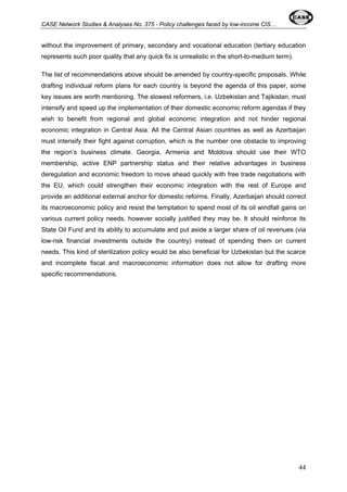 CASE Network Studies & Analyses No. 375 - Policy challenges faced by low-income CIS… 
without the improvement of primary, secondary and vocational education (tertiary education 
represents such poor quality that any quick fix is unrealistic in the short-to-medium term). 
The list of recommendations above should be amended by country-specific proposals. While 
drafting individual reform plans for each country is beyond the agenda of this paper, some 
key issues are worth mentioning. The slowest reformers, i.e. Uzbekistan and Tajikistan, must 
intensify and speed up the implementation of their domestic economic reform agendas if they 
wish to benefit from regional and global economic integration and not hinder regional 
economic integration in Central Asia. All the Central Asian countries as well as Azerbaijan 
must intensify their fight against corruption, which is the number one obstacle to improving 
the region’s business climate. Georgia, Armenia and Moldova should use their WTO 
membership, active ENP partnership status and their relative advantages in business 
deregulation and economic freedom to move ahead quickly with free trade negotiations with 
the EU, which could strengthen their economic integration with the rest of Europe and 
provide an additional external anchor for domestic reforms. Finally, Azerbaijan should correct 
its macroeconomic policy and resist the temptation to spend most of its oil windfall gains on 
various current policy needs, however socially justified they may be. It should reinforce its 
State Oil Fund and its ability to accumulate and put aside a larger share of oil revenues (via 
low-risk financial investments outside the country) instead of spending them on current 
needs. This kind of sterilization policy would be also beneficial for Uzbekistan but the scarce 
and incomplete fiscal and macroeconomic information does not allow for drafting more 
specific recommendations. 
44 
 