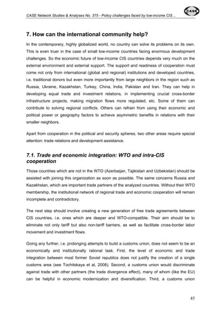 CASE Network Studies & Analyses No. 375 - Policy challenges faced by low-income CIS… 
7. How can the international community help? 
In the contemporary, highly globalized world, no country can solve its problems on its own. 
This is even truer in the case of small low-income countries facing enormous development 
challenges. So the economic future of low-income CIS countries depends very much on the 
external environment and external support. The support and readiness of cooperation must 
come not only from international (global and regional) institutions and developed countries, 
i.e. traditional donors but even more importantly from large neighbors in the region such as 
Russia, Ukraine, Kazakhstan, Turkey, China, India, Pakistan and Iran. They can help in 
developing equal trade and investment relations, in implementing crucial cross-border 
infrastructure projects, making migration flows more regulated, etc. Some of them can 
contribute to solving regional conflicts. Others can refrain from using their economic and 
political power or geography factors to achieve asymmetric benefits in relations with their 
smaller neighbors. 
Apart from cooperation in the political and security spheres, two other areas require special 
attention: trade relations and development assistance. 
7.1. Trade and economic integration: WTO and intra-CIS 
cooperation 
Those countries which are not in the WTO (Azerbaijan, Tajikistan and Uzbekistan) should be 
assisted with joining this organization as soon as possible. The same concerns Russia and 
Kazakhstan, which are important trade partners of the analyzed countries. Without their WTO 
membership, the institutional network of regional trade and economic cooperation will remain 
incomplete and contradictory. 
The next step should involve creating a new generation of free trade agreements between 
CIS countries, i.e. ones which are deeper and WTO-compatible. Their aim should be to 
eliminate not only tariff but also non-tariff barriers, as well as facilitate cross-border labor 
movement and investment flows. 
Going any further, i.e. prolonging attempts to build a customs union, does not seem to be an 
economically and institutionally rational task. First, the level of economic and trade 
integration between most former Soviet republics does not justify the creation of a single 
customs area (see Tochitskaya et al, 2008). Second, a customs union would discriminate 
against trade with other partners (the trade divergence effect), many of whom (like the EU) 
can be helpful in economic modernization and diversification. Third, a customs union 
45 
 