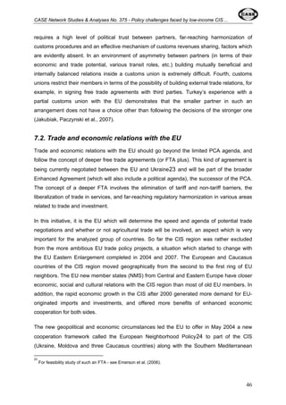 CASE Network Studies & Analyses No. 375 - Policy challenges faced by low-income CIS… 
requires a high level of political trust between partners, far-reaching harmonization of 
customs procedures and an effective mechanism of customs revenues sharing, factors which 
are evidently absent. In an environment of asymmetry between partners (in terms of their 
economic and trade potential, various transit roles, etc.) building mutually beneficial and 
internally balanced relations inside a customs union is extremely difficult. Fourth, customs 
unions restrict their members in terms of the possibility of building external trade relations, for 
example, in signing free trade agreements with third parties. Turkey’s experience with a 
partial customs union with the EU demonstrates that the smaller partner in such an 
arrangement does not have a choice other than following the decisions of the stronger one 
(Jakubiak, Paczynski et al., 2007). 
7.2. Trade and economic relations with the EU 
Trade and economic relations with the EU should go beyond the limited PCA agenda, and 
follow the concept of deeper free trade agreements (or FTA plus). This kind of agreement is 
being currently negotiated between the EU and Ukraine23 and will be part of the broader 
Enhanced Agreement (which will also include a political agenda), the successor of the PCA. 
The concept of a deeper FTA involves the elimination of tariff and non-tariff barriers, the 
liberalization of trade in services, and far-reaching regulatory harmonization in various areas 
related to trade and investment. 
In this initiative, it is the EU which will determine the speed and agenda of potential trade 
negotiations and whether or not agricultural trade will be involved, an aspect which is very 
important for the analyzed group of countries. So far the CIS region was rather excluded 
from the more ambitious EU trade policy projects, a situation which started to change with 
the EU Eastern Enlargement completed in 2004 and 2007. The European and Caucasus 
countries of the CIS region moved geographically from the second to the first ring of EU 
neighbors. The EU new member states (NMS) from Central and Eastern Europe have closer 
economic, social and cultural relations with the CIS region than most of old EU members. In 
addition, the rapid economic growth in the CIS after 2000 generated more demand for EU-originated 
imports and investments, and offered more benefits of enhanced economic 
cooperation for both sides. 
The new geopolitical and economic circumstances led the EU to offer in May 2004 a new 
cooperation framework called the European Neighborhood Policy24 to part of the CIS 
(Ukraine, Moldova and three Caucasus countries) along with the Southern Mediterranean 
23 
For feasibility study of such an FTA - see Emerson et al. (2006). 
46 
 