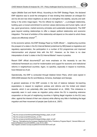 CASE Network Studies & Analyses No. 375 - Policy challenges faced by low-income CIS… 
region (Middle East and North Africa). According to the ENP Strategy Paper, the declared 
ENP objective was to avoid the emergence of new dividing lines between an enlarged EU 
and its old and new direct neighbors as well as to strengthen the stability, security and well-being 
in the entire mega-region. The EU offered its neighbors “…a privileged relationship, 
building upon a mutual commitment to common values (democracy and human rights, rule of 
law, good governance, market economy principles and sustainable development). The ENP 
goes beyond existing relationships to offer a deeper political relationship and economic 
integration. The level of ambition of the relationship will depend on the extent to which these 
values are effectively shared” 25. 
In the economic sphere, the ENP Strategy Paper (p.14)26 offered “... neighbouring countries 
the prospect of a stake in the EU Internal Market [underlined by MD] based on legislative and 
regulatory approximation, the participation in a number of EU programmes and improved 
interconnection and physical links with the EU”. However, so far there is no clear 
interpretation of what “a stake in the EU Internal Market” means in practice. 
Recent ENP official documents27 put more emphasis on the necessity to use this 
institutional framework as a tool for modernization and support for economic and institutional 
reforms in neighborhood countries. Again, no specifics, especially in respect to incentives, 
have followed as of yet. 
Operationally, the ENP is conducted through bilateral Action Plans, which were signed in 
2005-2006 between the EU and Moldova, Armenia, Azerbaijan and Georgia. 
A general weakness of the ENP consists in the lack of balance between far-reaching 
expectations in respect to neighbors’ policies and reforms and the limited and distant 
rewards, which it can potentially offer (see Schweickert et al., 2008). This imbalance is 
especially seen in such areas as migration policy where the EU is expecting extensive 
cooperation on the part of neighboring countries in fighting illegal migration to the EU (very 
often, against the interest of their own citizens) while offering very little in facilitating the legal 
migration and freer movement of people (see Guild et al., 2007). 
24 
http://ec.europa.eu/world/enp/pdf/strategy/strategy_paper_en.pdf 
25 
http://ec.europa.eu/world/enp/policy_en.htm 
26 
http://ec.europa.eu/world/enp/pdf/strategy/strategy_paper_en.pdf 
27 
See e.g. “Strengthening the European Neighborhood Policy. Presidency Progress Report”, General Affairs and 
External Relations Council (GAERC), June 18-19, 2007, 
http://register.consilium.europa.eu/pdf/en/07/st10/st10874.en07.pdf 
47 
 