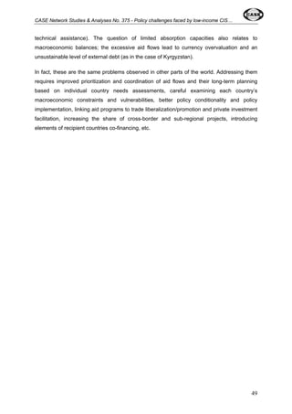 CASE Network Studies & Analyses No. 375 - Policy challenges faced by low-income CIS… 
technical assistance). The question of limited absorption capacities also relates to 
macroeconomic balances; the excessive aid flows lead to currency overvaluation and an 
unsustainable level of external debt (as in the case of Kyrgyzstan). 
In fact, these are the same problems observed in other parts of the world. Addressing them 
requires improved prioritization and coordination of aid flows and their long-term planning 
based on individual country needs assessments, careful examining each country’s 
macroeconomic constraints and vulnerabilities, better policy conditionality and policy 
implementation, linking aid programs to trade liberalization/promotion and private investment 
facilitation, increasing the share of cross-border and sub-regional projects, introducing 
elements of recipient countries co-financing, etc. 
49 
 