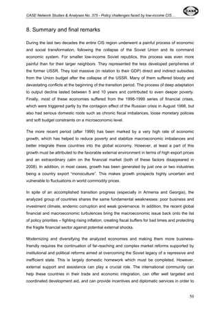 CASE Network Studies & Analyses No. 375 - Policy challenges faced by low-income CIS… 
8. Summary and final remarks 
During the last two decades the entire CIS region underwent a painful process of economic 
and social transformation, following the collapse of the Soviet Union and its command 
economic system. For smaller low-income Soviet republics, this process was even more 
painful than for their larger neighbors. They represented the less developed peripheries of 
the former USSR. They lost massive (in relation to their GDP) direct and indirect subsidies 
from the Union budget after the collapse of the USSR. Many of them suffered bloody and 
devastating conflicts at the beginning of the transition period. The process of deep adaptation 
to output decline lasted between 5 and 10 years and contributed to even deeper poverty. 
Finally, most of these economies suffered from the 1998-1999 series of financial crises, 
which were triggered partly by the contagion effect of the Russian crisis in August 1998, but 
also had serious domestic roots such as chronic fiscal imbalances, loose monetary policies 
and soft budget constraints on a microeconomic level. 
The more recent period (after 1999) has been marked by a very high rate of economic 
growth, which has helped to reduce poverty and stabilize macroeconomic imbalances and 
better integrate these countries into the global economy. However, at least a part of this 
growth must be attributed to the favorable external environment in terms of high export prices 
and an extraordinary calm on the financial market (both of these factors disappeared in 
2008). In addition, in most cases, growth has been generated by just one or two industries 
being a country export “monoculture”. This makes growth prospects highly uncertain and 
vulnerable to fluctuations in world commodity prices. 
In spite of an accomplished transition progress (especially in Armenia and Georgia), the 
analyzed group of countries shares the same fundamental weaknesses: poor business and 
investment climate, endemic corruption and weak governance. In addition, the recent global 
financial and macroeconomic turbulences bring the macroeconomic issue back onto the list 
of policy priorities – fighting rising inflation, creating fiscal buffers for bad times and protecting 
the fragile financial sector against potential external shocks. 
Modernizing and diversifying the analyzed economies and making them more business-friendly 
requires the continuation of far-reaching and complex market reforms supported by 
institutional and political reforms aimed at overcoming the Soviet legacy of a repressive and 
inefficient state. This is largely domestic homework which must be completed. However, 
external support and assistance can play a crucial role. The international community can 
help these countries in their trade and economic integration, can offer well targeted and 
coordinated development aid, and can provide incentives and diplomatic services in order to 
50 
 