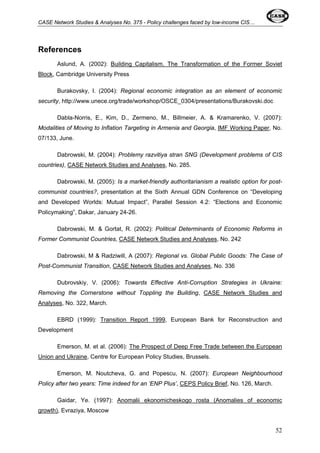 CASE Network Studies & Analyses No. 375 - Policy challenges faced by low-income CIS… 
References 
Aslund, A. (2002): Building Capitalism. The Transformation of the Former Soviet 
Block, Cambridge University Press 
Burakovsky, I. (2004): Regional economic integration as an element of economic 
security, http://www.unece.org/trade/workshop/OSCE_0304/presentations/Burakovski.doc 
Dabla-Norris, E., Kim, D., Zermeno, M., Billmeier, A. & Kramarenko, V. (2007): 
Modalities of Moving to Inflation Targeting in Armenia and Georgia, IMF Working Paper, No. 
07/133, June. 
Dabrowski, M. (2004): Problemy razvitiya stran SNG (Development problems of CIS 
countries), CASE Network Studies and Analyses, No. 285. 
Dabrowski, M. (2005): Is a market-friendly authoritarianism a realistic option for post-communist 
countries?, presentation at the Sixth Annual GDN Conference on “Developing 
and Developed Worlds: Mutual Impact”, Parallel Session 4.2: “Elections and Economic 
Policymaking”, Dakar, January 24-26. 
Dabrowski, M. & Gortat, R. (2002): Political Determinants of Economic Reforms in 
Former Communist Countries, CASE Network Studies and Analyses, No. 242 
Dabrowski, M & Radziwill, A (2007): Regional vs. Global Public Goods: The Case of 
Post-Communist Transition, CASE Network Studies and Analyses, No. 336 
Dubrovskiy, V. (2006): Towards Effective Anti-Corruption Strategies in Ukraine: 
Removing the Cornerstone without Toppling the Building, CASE Network Studies and 
Analyses, No. 322, March. 
EBRD (1999): Transition Report 1999, European Bank for Reconstruction and 
Development 
Emerson, M. et al. (2006): The Prospect of Deep Free Trade between the European 
Union and Ukraine, Centre for European Policy Studies, Brussels. 
Emerson, M. Noutcheva, G. and Popescu, N. (2007): European Neighbourhood 
Policy after two years: Time indeed for an ‘ENP Plus’, CEPS Policy Brief, No. 126, March. 
Gaidar, Ye. (1997): Anomalii ekonomicheskogo rosta (Anomalies of economic 
growth), Evraziya, Moscow 
52 
 