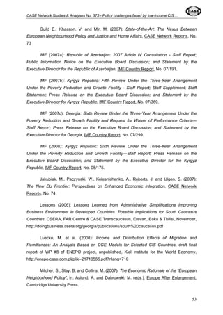CASE Network Studies & Analyses No. 375 - Policy challenges faced by low-income CIS… 
Guild E., Khasson, V. and Mir, M. (2007): State-of-the-Art: The Nexus Between 
European Neighbourhood Policy and Justice and Home Affairs, CASE Network Reports, No. 
73 
IMF (2007a): Republic of Azerbaijan: 2007 Article IV Consultation - Staff Report; 
Public Information Notice on the Executive Board Discussion; and Statement by the 
Executive Director for the Republic of Azerbaijan, IMF Country Report, No. 07/191. 
IMF (2007b): Kyrgyz Republic: Fifth Review Under the Three-Year Arrangement 
Under the Poverty Reduction and Growth Facility - Staff Report; Staff Supplement; Staff 
Statement; Press Release on the Executive Board Discussion; and Statement by the 
Executive Director for Kyrgyz Republic, IMF Country Report, No. 07/369. 
IMF (2007c): Georgia: Sixth Review Under the Three-Year Arrangement Under the 
Poverty Reduction and Growth Facility and Request for Waiver of Performance Criteria— 
Staff Report; Press Release on the Executive Board Discussion; and Statement by the 
Executive Director for Georgia, IMF Country Report, No. 07/299. 
IMF (2008): Kyrgyz Republic: Sixth Review Under the Three-Year Arrangement 
Under the Poverty Reduction and Growth Facility—Staff Report; Press Release on the 
Executive Board Discussion; and Statement by the Executive Director for the Kyrgyz 
Republic, IMF Country Report, No. 08/175. 
Jakubiak, M., Paczynski, W., Kolesnichenko, A., Roberts, J. and Ulgen, S. (2007): 
The New EU Frontier: Perspectives on Enhanced Economic Integration, CASE Network 
Reports, No. 74. 
Lessons (2006): Lessons Learned from Administrative Simplifications Improving 
Business Environment in Developed Countries. Possible Implications for South Caucasus 
Countries, CSERA, FAR Centre & CASE Transcaucasus, Erevan, Baku & Tbilisi, November, 
http://doingbusiness.csera.org/georgia/publications/south%20caucasus.pdf 
Luecke, M. et al. (2008): Income and Distribution Effects of Migration and 
Remittances: An Analysis Based on CGE Models for Selected CIS Countries, draft final 
report of WP #8 of ENEPO project, unpublished, Kiel Institute for the World Economy, 
http://enepo.case.com.pl/plik--21710566.pdf?nlang=710 
Milcher, S., Slay, B. and Collins, M. (2007): The Economic Rationale of the “European 
Neighborhood Policy”, in: Aslund, A. and Dabrowski, M. (eds.): Europe After Enlargement, 
Cambridge University Press. 
53 
 