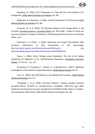 CASE Network Studies & Analyses No. 375 - Policy challenges faced by low-income CIS… 
Mogilevsky, R. (2004): CIS-7 Perspective on Trade with EU in the Context of EU 
Enlargement, CASE Network Studies and Analyses, No. 282. 
Mogilevsky, R. & Atamanov, A. (2008): Technical Assistance to CIS Countries, CASE 
Network Studies and Analyses, No. 369. 
Paczynski, W. et al. (2008): The Economic Aspects of the Energy Sector in CIS 
Countries, European Economy - Economic Papers, No. 328, CASE – Center for Social and 
Economic Research, European Commission, Directorate-general for Economic and financial 
Affairs, June. 
Polterovich, V. & Popov, V. (2005): Democracy and Growth Reconsidered: Why 
Economic Performance of New Democracies Is Not Encouraging, 
http://ctool.gdnet.org/conf_docs/PopovDemocracy2004Aug.doc and 
http://ctool.gdnet.org/conf_docs/PopovDemocracy-charts%202004.xls 
Popov, V. (2000): Shock Therapy versus Gradualism: The End of the Debate 
(Explaining the Magnitude of the Transformational Recession), Comparative Economic 
Studies, Vol. 42, No. 1, pp. 1-57 
Schweickert, R., Drautzburg, T., Gawrich, A., & Melnykovska, I. (2007): Institutional 
Convergence of CIS towards European Benchmarks, CASE Network Reports, No. 82 
Taran, S. (2008): Non-Tariff Barriers in the Selected CIS Countries, CASE Network 
Studies and Analyses, No. 371. 
Tochitskaya, I. et al. (2008): Osnovnye tendencii i prognoz razvitiya ekonomik 
gosudartv-chlenov EvrAzES na srednesrochnuyu perspektivu (2007-2010 gg.) [Main 
tendencies and forecast of economic development of EvrAzES member states in a medium-term 
perspective (2007-2010)], CASE Network Studies and Analyses, No. 364. 
54 
