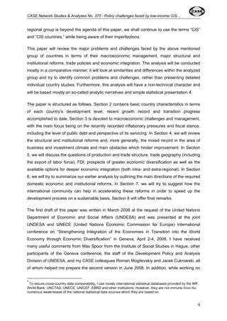 CASE Network Studies & Analyses No. 375 - Policy challenges faced by low-income CIS… 
regional group is beyond the agenda of this paper, we shall continue to use the terms “CIS” 
and “CIS countries,” while being aware of their imperfections. 
This paper will review the major problems and challenges faced by the above mentioned 
group of countries in terms of their macroeconomic management, major structural and 
institutional reforms, trade policies and economic integration. The analysis will be conducted 
mostly in a comparative manner; it will look at similarities and differences within the analyzed 
group and try to identify common problems and challenges, rather than presenting detailed 
individual country studies. Furthermore, this analysis will have a non-technical character and 
will be based mostly on so-called analytic narratives and simple statistical presentation.4 
The paper is structured as follows. Section 2 contains basic country characteristics in terms 
of each country’s development level, recent growth record and transition progress 
accomplished to date. Section 3 is devoted to macroeconomic challenges and management, 
with the main focus being on the recently recorded inflationary pressures and fiscal stance, 
including the level of public debt and perspective of its servicing. In Section 4, we will review 
the structural and institutional reforms and, more generally, the mixed record in the area of 
business and investment climate and main obstacles which hinder improvement. In Section 
5, we will discuss the questions of production and trade structure, trade geography (including 
the export of labor force), FDI, prospects of greater economic diversification as well as the 
available options for deeper economic integration (both intra- and extra-regional). In Section 
6, we will try to summarize our earlier analysis by outlining the main directions of the required 
domestic economic and institutional reforms. In Section 7, we will try to suggest how the 
international community can help in accelerating these reforms in order to speed up the 
development process on a sustainable basis. Section 8 will offer final remarks. 
The first draft of this paper was written in March 2008 at the request of the United Nations 
Department of Economic and Social Affairs (UNDESA) and was presented at the joint 
UNDESA and UNECE (United Nations Economic Commission for Europe) international 
conference on “Strengthening Integration of the Economies in Transition into the World 
Economy through Economic Diversification” in Geneva, April 2-4, 2008. I have received 
many useful comments from Max Spoor from the Institute of Social Studies in Hague, other 
participants of the Geneva conference, the staff of the Development Policy and Analysis 
Division of UNDESA, and my CASE colleagues Roman Mogilevskiy and Jacek Cukrowski, all 
of whom helped me prepare the second version in June 2008. In addition, while working on 
4 
To secure cross-country data comparability, I use mostly international statistical databases provided by the IMF, 
World Bank, UNCTAD, UNECE, UNICEF, EBRD and other institutions. However, they are not immune from the 
numerous weaknesses of the national statistical data sources which they are based on. 
9 
 