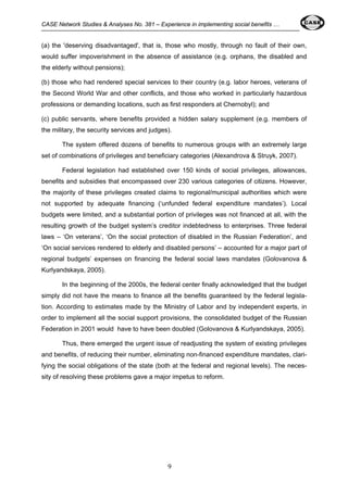 CASE Network Studies & Analyses No. 381 – Experience in implementing social benefits … 
(a) the 'deserving disadvantaged', that is, those who mostly, through no fault of their own, 
would suffer impoverishment in the absence of assistance (e.g. orphans, the disabled and 
the elderly without pensions); 
(b) those who had rendered special services to their country (e.g. labor heroes, veterans of 
the Second World War and other conflicts, and those who worked in particularly hazardous 
professions or demanding locations, such as first responders at Chernobyl); and 
(c) public servants, where benefits provided a hidden salary supplement (e.g. members of 
the military, the security services and judges). 
The system offered dozens of benefits to numerous groups with an extremely large 
set of combinations of privileges and beneficiary categories (Alexandrova & Struyk, 2007). 
Federal legislation had established over 150 kinds of social privileges, allowances, 
benefits and subsidies that encompassed over 230 various categories of citizens. However, 
the majority of these privileges created claims to regional/municipal authorities which were 
not supported by adequate financing (‘unfunded federal expenditure mandates’). Local 
budgets were limited, and a substantial portion of privileges was not financed at all, with the 
resulting growth of the budget system’s creditor indebtedness to enterprises. Three federal 
laws – ‘On veterans’, ‘On the social protection of disabled in the Russian Federation’, and 
‘On social services rendered to elderly and disabled persons’ – accounted for a major part of 
regional budgets’ expenses on financing the federal social laws mandates (Golovanova & 
Kurlyandskaya, 2005). 
In the beginning of the 2000s, the federal center finally acknowledged that the budget 
simply did not have the means to finance all the benefits guaranteed by the federal legisla-tion. 
According to estimates made by the Ministry of Labor and by independent experts, in 
order to implement all the social support provisions, the consolidated budget of the Russian 
Federation in 2001 would have to have been doubled (Golovanova & Kurlyandskaya, 2005). 
Thus, there emerged the urgent issue of readjusting the system of existing privileges 
and benefits, of reducing their number, eliminating non-financed expenditure mandates, clari-fying 
the social obligations of the state (both at the federal and regional levels). The neces-sity 
of resolving these problems gave a major impetus to reform. 
9 
 