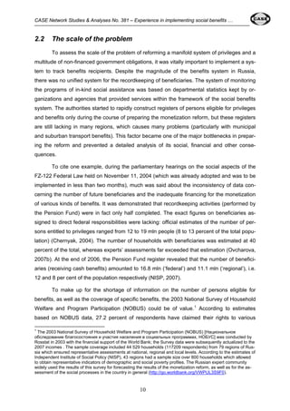 CASE Network Studies & Analyses No. 381 – Experience in implementing social benefits … 
10 
2.2 The scale of the problem 
To assess the scale of the problem of reforming a manifold system of privileges and a 
multitude of non-financed government obligations, it was vitally important to implement a sys-tem 
to track benefits recipients. Despite the magnitude of the benefits system in Russia, 
there was no unified system for the recordkeeping of beneficiaries. The system of monitoring 
the programs of in-kind social assistance was based on departmental statistics kept by or-ganizations 
and agencies that provided services within the framework of the social benefits 
system. The authorities started to rapidly construct registers of persons eligible for privileges 
and benefits only during the course of preparing the monetization reform, but these registers 
are still lacking in many regions, which causes many problems (particularly with municipal 
and suburban transport benefits). This factor became one of the major bottlenecks in prepar-ing 
the reform and prevented a detailed analysis of its social, financial and other conse-quences. 
To cite one example, during the parliamentary hearings on the social aspects of the 
FZ-122 Federal Law held on November 11, 2004 (which was already adopted and was to be 
implemented in less than two months), much was said about the inconsistency of data con-cerning 
the number of future beneficiaries and the inadequate financing for the monetization 
of various kinds of benefits. It was demonstrated that recordkeeping activities (performed by 
the Pension Fund) were in fact only half completed. The exact figures on beneficiaries as-signed 
to direct federal responsibilities were lacking: official estimates of the number of per-sons 
entitled to privileges ranged from 12 to 19 mln people (8 to 13 percent of the total popu-lation) 
(Chernyak, 2004). The number of households with beneficiaries was estimated at 40 
percent of the total, whereas experts’ assessments far exceeded that estimation (Ovcharova, 
2007b). At the end of 2006, the Pension Fund register revealed that the number of benefici-aries 
(receiving cash benefits) amounted to 16.8 mln (‘federal’) and 11.1 mln (‘regional’), i.e. 
12 and 8 per cent of the population respectively (NISP, 2007). 
To make up for the shortage of information on the number of persons eligible for 
benefits, as well as the coverage of specific benefits, the 2003 National Survey of Household 
Welfare and Program Participation (NOBUS) could be of value.1 According to estimates 
based on NOBUS data, 27.2 percent of respondents have claimed their rights to various 
1 The 2003 National Survey of Household Welfare and Program Participation (NOBUS) [Национальное 
обследование благосостояния и участия населения в социальных программах, НОБУС] was conducted by 
Rosstat in 2003 with the financial support of the World Bank; the Survey data were subsequently actualized to the 
2007 incomes . The sample coverage included 44 529 households (117209 respondents) from 79 regions of Rus-sia 
which ensured representative assessments at national, regional and local levels. According to the estimates of 
Independent Institute of Social Policy (NISP), 43 regions had a sample size over 800 households which allowed 
to obtain representative indicators of demographic and social poverty profiles. The Russian expert community 
widely used the results of this survey for forecasting the results of the monetization reform, as well as for the as-sessment 
of the social processes in the country in general (http://go.worldbank.org/VWPUL3S9F0). 
 