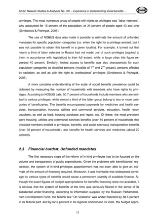 CASE Network Studies & Analyses No. 381 – Experience in implementing social benefits … 
privileges. The most numerous group of people with rights to privileges was “labor veterans”, 
who accounted for 15 percent of the population, or 34 percent of people aged 40 and over 
(Ovcharova & Pishnyak, 2005). 
The use of NOBUS data also made it possible to estimate the amount of unfunded 
mandates for specific population categories (i.e. when the right for a privilege existed, but it 
was not possible to obtain this benefit in a given locality). For example, it turned out that 
nearly a third of labor veterans in Russia had not made use of such privileges (applied to 
them in accordance with legislation) to their full extent, while in large cities this figure ex-ceeded 
40 percent. Similarly, limited access to benefits was also characteristic for such 
population categories as disabled persons (invalids of 1st and 2nd groups), persons affected 
by radiation, as well as with the right to ‘professional’ privileges (Ovcharova & Pishnyak, 
2005). 
A more complete understanding of the scale of social benefits prevalence could be 
obtained by measuring the number of households with members who have rights to privi-leges. 
According to NOBUS data, 50.7 percent of households include members who are enti-tled 
to various privileges, while almost a third of the latter group belong to two or more cate-gories 
of beneficiaries. The benefits encompassed payments for medicines and health ser-vices, 
transportation, housing, utilities and communal services, education, health resort 
vouchers, as well as food, housing purchase and repair, etc. Of these, the most prevalent 
were housing, utilities and communal services benefits (over 40 percent of households that 
included members entitled to privileges, benefits, and social services), transportation benefits 
(over 38 percent of households), and benefits for health services and medicines (about 20 
percent). 
2.3 Financial burden: Unfunded mandates 
The first necessary steps of the reform of in-kind privileges had to be focused on the 
volume and transparency of public expenditures. Given the problems with beneficiaries’ reg-istration, 
the system of in-kind privileges apportionment has not been able to give an esti-mate 
of the amount of financing required. Moreover, it was inevitable that widespread cover-age 
by various types of benefits would cause a permanent scarcity of available finance. Al-though 
the exact figures of budget appropriations for benefits financing were not available, it 
is obvious that the system of benefits at the time was seriously flawed in the sense of its 
substantial under-financing. According to information supplied by the Russian Parliamenta-rism 
Development Fund, the federal law “On Veterans” was under-financed by 88.6 percent 
in its federal part, and by 62.5 percent in its regional component. In 2003, the budget appro- 
11 
 