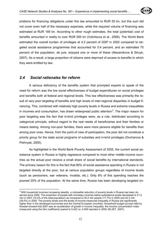 CASE Network Studies & Analyses No. 381 – Experience in implementing social benefits … 
priations for financing obligations under this law amounted to RUR 55 bn, but this sum did 
not cover even half of the necessary expenses, while the required volume of financing was 
estimated at RUR 189 bn. According to other rough estimates, the total (potential) cost of 
benefits amounted in reality to over RUR 500 bn (Volchkova et al., 2006). The World Bank 
estimated the overall burden of privileges at 4.2 percent of GDP in 2002 compared to tar-geted 
social assistance programmes that accounted for 0.4 percent, and an estimated 70 
percent of the population, de jure, enjoyed one or more of these (Alexandrova & Struyk, 
2007). As a result, a large proportion of citizens were deprived of access to benefits to which 
they were entitled by law. 
2.4 Social rationales for reform 
A serious deficiency of the benefits system that prompted experts to speak of the 
need for reform was the low social effectiveness of budget expenditures on social privileges 
and benefits both at federal and regional levels. This low effectiveness was primarily the re-sult 
of very poor targeting of benefits and high levels of inter-regional disparities in budget fi-nancing. 
This, combined with relatively high poverty levels in Russia and extreme inequalities 
in incomes and consumption, has drawn widespread public attention2. The major reason for 
poor targeting was the fact that in-kind privileges were, as a rule, distributed according to 
categorical principle, without regard to the real needs of beneficiaries and their families or 
means testing. Among non-poor families, there were more persons eligible for benefits than 
among poor ones. Hence, from the point of view of participation, the poor did not constitute a 
priority group for the state social programs of subsidies and in-kind privileges (Ovcharova & 
Pishnyak, 2005). 
As highlighted in the World Bank Poverty Assessment of 2005, the current social as-sistance 
system in Russia is highly regressive compared to most other middle income coun-tries 
as the actual poor receive a small share of social benefits by international standards. 
The primary reason for this is the fact that 90% of social assistance spending in Russia is not 
targeted directly at the poor, but at various population groups regardless of income levels 
(such as pensioners, war veterans, invalids, etc.). Only 8% of this spending reaches the 
poorest 20% of the population. At the same time, Russia has been developing targeted (in- 
2 With household incomes increasing steadily, a noticeable reduction of poverty levels in Russia has been ob-served 
since 2000. The proportion of people with monetary incomes below subsistence levels decreased to 21.5 
mln in 2007 (15.2% of the total population) as compared to 25.2 mln people (17.7%) in 2005 and 42.3 mln 
(29.0%) in 2000. The poverty levels and the levels of income-measured inequality in Russia are significantly 
higher than in the developed economies and the Central European countries. Household budget surveys held by 
Rosstat showed that 2007 saw an acceleration of growth in income inequality: the income concentration index 
(measured using the Gini coefficient) soared to 0.422 vs. 0.409 reported in 2002–06 (IET, 2007). 
12 
 