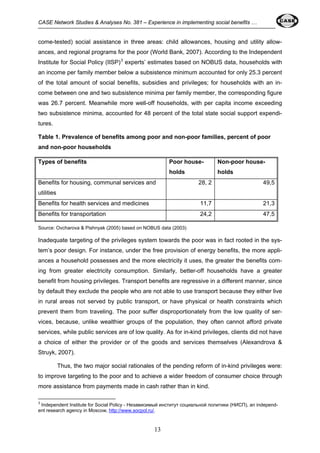 CASE Network Studies & Analyses No. 381 – Experience in implementing social benefits … 
come-tested) social assistance in three areas: child allowances, housing and utility allow-ances, 
and regional programs for the poor (World Bank, 2007). According to the Independent 
Institute for Social Policy (IISP)3 experts’ estimates based on NOBUS data, households with 
an income per family member below a subsistence minimum accounted for only 25.3 percent 
of the total amount of social benefits, subsidies and privileges; for households with an in-come 
between one and two subsistence minima per family member, the corresponding figure 
was 26.7 percent. Meanwhile more well-off households, with per capita income exceeding 
two subsistence minima, accounted for 48 percent of the total state social support expendi-tures. 
Table 1. Prevalence of benefits among poor and non-poor families, percent of poor 
and non-poor households 
Types of benefits Poor house-holds 
Non-poor house-holds 
Benefits for housing, communal services and 
utilities 
13 
28, 2 49,5 
Benefits for health services and medicines 11,7 21,3 
Benefits for transportation 24,2 47,5 
Source: Ovcharova & Pishnyak (2005) based on NOBUS data (2003) 
Inadequate targeting of the privileges system towards the poor was in fact rooted in the sys-tem’s 
poor design. For instance, under the free provision of energy benefits, the more appli-ances 
a household possesses and the more electricity it uses, the greater the benefits com-ing 
from greater electricity consumption. Similarly, better-off households have a greater 
benefit from housing privileges. Transport benefits are regressive in a different manner, since 
by default they exclude the people who are not able to use transport because they either live 
in rural areas not served by public transport, or have physical or health constraints which 
prevent them from traveling. The poor suffer disproportionately from the low quality of ser-vices, 
because, unlike wealthier groups of the population, they often cannot afford private 
services, while public services are of low quality. As for in-kind privileges, clients did not have 
a choice of either the provider or of the goods and services themselves (Alexandrova & 
Struyk, 2007). 
Thus, the two major social rationales of the pending reform of in-kind privileges were: 
to improve targeting to the poor and to achieve a wider freedom of consumer choice through 
more assistance from payments made in cash rather than in kind. 
3 Independent Institute for Social Policy - Независимый институт социальной политики (НИСП), an independ-ent 
research agency in Moscow, http://www.socpol.ru/. 
 