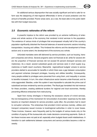 CASE Network Studies & Analyses No. 381 – Experience in implementing social benefits … 
An additional serious disproportion that was socially significant and led to calls for re-form 
was the deepening of inter-regional differentials in terms of social protection and the 
amount of benefits provided. Poorer areas were, as a rule, the least able to link public liabili-ties 
14 
with their budget resources. 
2.5 Economic rationales of the reform 
A powerful impetus to the reform was provided by an extreme inefficiency of enter-prises 
and whole sectors of the economy that rendered in-kind services to the population. 
The existence of various kinds of privileges that encompassed virtually half of the country’s 
population significantly distorted the financial balances of several economic sectors including 
transportation, housing and utilities. This hindered the reforms and the development of these 
sectors and, to some extent, the development of the economy as a whole. 
Unfunded mandates were still delivered by service providers, such as housing, trans-port 
companies and clinics. Several programs were not financed at all, while for several oth-ers 
the proportion of financed services did not exceed 50 percent (transport services and 
medicines). As a result, several subsidized goods and services were in short supply (e.g. 
medicines or health resort vouchers). Meanwhile regional/local budgets’ arrears to service 
providers started to accumulate for benefits in which there was a gap between consumption 
and payment schemes (transport privileges, housing and utilities benefits). Consequently, 
many people entitled to privileges were prevented from using them, and inequality in access 
to benefits increased. In turn, the urban infrastructure sector became under-financed, and its 
crisis aggravated. Besides, under this system it was impossible to calculate the prime cost of 
subsidized services rendered by service providers. The fiscal gap translated into lost revenue 
for these providers, creating additional burdens for regional and local economies, thereby 
preventing effective enterprises from restructuring. 
Apart from money shortages in financing the excessive volume of in-kind services, 
the non-transparency of the mechanism for remuneration of providers’ expenses by the state 
became an important obstacle for service providers; quite often, the providers had to resort 
to corruption schemes. The enterprises that provided in-kind services (namely, utilities and 
transport companies) issued invoices to local/regional authorities in order to cover losses. 
These invoices, however, were frequently paid by the budgets of various levels only on the 
condition of paying off the bureaucrats who made decisions concerning payments. Quite of-ten 
these invoices were not paid at all, especially when budgets faced credit indebtedness. A 
transition to cash settlements between consumers and service providers became a vital ne-cessity. 
 