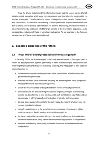CASE Network Studies & Analyses No. 381 – Experience in implementing social benefits … 
Thus, the driving force behind the reform of privileges was the excess burden of unaf-fordable 
social mandates which were non-transparent, and the failure to target public re-sources 
to the poor. Transformation of in-kind privileges into cash benefits ('monetization') 
was supposed to increase the transparency of the expenditures, to give beneficiaries free-dom 
of choice, and to simplify administration. To achieve affordability, monetization needs to 
be complemented by a stronger effort to target benefits to the low-income population, and a 
corresponding reduction of those in beneficiary categories. As we shall see in the following 
sections, not all of these goals were achieved. 
3. Expected outcomes of the reform 
3.1 What kind of social protection reform was required? 
In the early 2000s, the Russian expert community was well aware of the urgent need to 
reform the social protection system, particularly in terms of enhancing its effectiveness and 
improving targeting towards the poor. Generally speaking, the introduction of new social in-struments 
15 
aimed to: 
• increase the transparency of government social expenditures and eliminate quasi-governmental 
expenditures; 
• eliminate unfunded social mandates and bring the remaining state social obligations 
into accordance with actual budget capacities; 
• specify the responsibilities for budgets between various levels of government; 
• eliminate/reduce the amount of regressive (non-targeted) privileges by monetizing 
benefits (i.e. transforming in-kind privileges into cash benefits) in a way that would not 
.compensate in full the losses from the abolition of benefits for the non-poor; 
• develop a new system of benefits for the truly needy, the majority of whom were not 
covered by in-kind privileges; 
• intensify market reforms in the social infrastructure sectors – housing and utilities, 
municipal transport, health services and medicine supply, etc.; 
• link the social assistance system reform to the pension reform , so that social com-pensations 
would cease being viewed as complementary payments to low pensions; 
• eliminate economically and socially unfounded limitations on the freedom of con-sumer 
choice. 
 