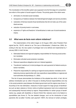 CASE Network Studies & Analyses No. 381 – Experience in implementing social benefits … 
The monetization of the benefits system was supposed to be the first stage of a comprehen-sive 
reform of the system of social support in Russia. The priority goals of the reform were: 
• elimination of unfunded social mandates; 
• transparency of relations between the federal/regional budgets and service providers; 
• restoration of fairness towards those beneficiaries that did not make use of the subsi-dized 
16 
services; 
• reduction of poverty levels in rural areas; 
• expansion of “rights and freedoms” of beneficiaries to make use of social assistance 
means. 
3.2 What were de facto main reform initiatives? 
The implementation of the reform began on 22 August, 2004, when President Putin 
signed law No. 122-FZ, referred to as 'The Law on Monetization’, (Federal law, 2004). Ac-cording 
to this law, the new system of privileges had to be defined and implemented by 1 
January 2005. In brief, the law: 
• Delineated federal and regional budgetary responsibilities for financing social protec-tion 
mandates; 
• Eliminated unfunded social protection mandates; 
• Reduced expenditure obligations laid out in federal legislation; 
• Transferred (‘cashed-out’) in-kind privileges into cash payments for federal social pro-tection 
mandates; 
• Placed the responsibility for cashing-out regional social protection mandates and for 
balancing revenue opportunities with new expenditure responsibilities on regional and 
local authorities (Kurlyandskaya, G., 2005). 
This list of issues demonstrates the limitations of the adopted law which, in fact, did not 
address monetization per se; rather it focused on dividing financial responsibilities (not only 
in the social protection area) between the federal government and the regions (see Annex 1). 
According to the new delineation, measures of social support for large groups of beneficiar-ies 
such as labor veterans or former victims of political repressions had to be re-determined 
and subsequently financed entirely by regions. Responsibilities for certain groups of benefi-ciaries 
(e.g. people with disabilities or Second World War veterans) were to be federal re-sponsibilities 
(see Annex 2). The law detailed changes, such as the introduction of cash 
payments (the so-called “monthly cash payment”; MCP), the removal of certain privileges, 
 