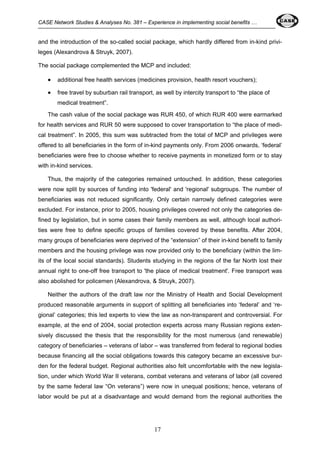 CASE Network Studies & Analyses No. 381 – Experience in implementing social benefits … 
and the introduction of the so-called social package, which hardly differed from in-kind privi-leges 
17 
(Alexandrova & Struyk, 2007). 
The social package complemented the MCP and included: 
• additional free health services (medicines provision, health resort vouchers); 
• free travel by suburban rail transport, as well by intercity transport to “the place of 
medical treatment”. 
The cash value of the social package was RUR 450, of which RUR 400 were earmarked 
for health services and RUR 50 were supposed to cover transportation to “the place of medi-cal 
treatment”. In 2005, this sum was subtracted from the total of MCP and privileges were 
offered to all beneficiaries in the form of in-kind payments only. From 2006 onwards, ‘federal’ 
beneficiaries were free to choose whether to receive payments in monetized form or to stay 
with in-kind services. 
Thus, the majority of the categories remained untouched. In addition, these categories 
were now split by sources of funding into 'federal' and 'regional' subgroups. The number of 
beneficiaries was not reduced significantly. Only certain narrowly defined categories were 
excluded. For instance, prior to 2005, housing privileges covered not only the categories de-fined 
by legislation, but in some cases their family members as well, although local authori-ties 
were free to define specific groups of families covered by these benefits. After 2004, 
many groups of beneficiaries were deprived of the “extension” of their in-kind benefit to family 
members and the housing privilege was now provided only to the beneficiary (within the lim-its 
of the local social standards). Students studying in the regions of the far North lost their 
annual right to one-off free transport to 'the place of medical treatment'. Free transport was 
also abolished for policemen (Alexandrova, & Struyk, 2007). 
Neither the authors of the draft law nor the Ministry of Health and Social Development 
produced reasonable arguments in support of splitting all beneficiaries into ‘federal’ and ‘re-gional’ 
categories; this led experts to view the law as non-transparent and controversial. For 
example, at the end of 2004, social protection experts across many Russian regions exten-sively 
discussed the thesis that the responsibility for the most numerous (and renewable) 
category of beneficiaries – veterans of labor – was transferred from federal to regional bodies 
because financing all the social obligations towards this category became an excessive bur-den 
for the federal budget. Regional authorities also felt uncomfortable with the new legisla-tion, 
under which World War II veterans, combat veterans and veterans of labor (all covered 
by the same federal law “On veterans”) were now in unequal positions; hence, veterans of 
labor would be put at a disadvantage and would demand from the regional authorities the 
 