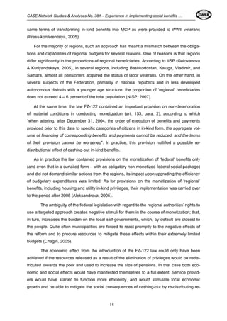 CASE Network Studies & Analyses No. 381 – Experience in implementing social benefits … 
same terms of transforming in-kind benefits into MCP as were provided to WWII veterans 
(Press-konferentsiya, 2005). 
For the majority of regions, such an approach has meant a mismatch between the obliga-tions 
and capabilities of regional budgets for several reasons. One of reasons is that regions 
differ significantly in the proportions of regional beneficiaries. According to IISP (Golovanova 
& Kurlyandskaya, 2005), in several regions, including Bashkortostan, Kaluga, Vladimir, and 
Samara, almost all pensioners acquired the status of labor veterans. On the other hand, in 
several subjects of the Federation, primarily in national republics and in less developed 
autonomous districts with a younger age structure, the proportion of ‘regional’ beneficiaries 
does not exceed 4 – 6 percent of the total population (NISP, 2007). 
At the same time, the law FZ-122 contained an important provision on non-deterioration 
of material conditions in conducting monetization (art. 153, para. 2), according to which 
“when altering, after December 31, 2004, the order of execution of benefits and payments 
provided prior to this date to specific categories of citizens in in-kind form, the aggregate vol-ume 
of financing of corresponding benefits and payments cannot be reduced, and the terms 
of their provision cannot be worsened”. In practice, this provision nullified a possible re-distributional 
effect of cashing-out in-kind benefits. 
As in practice the law contained provisions on the monetization of ‘federal’ benefits only 
(and even that in a curtailed form – with an obligatory non-monetized federal social package) 
and did not demand similar actions from the regions, its impact upon upgrading the efficiency 
of budgetary expenditures was limited. As for provisions on the monetization of ‘regional’ 
benefits, including housing and utility in-kind privileges, their implementation was carried over 
to the period after 2008 (Aleksandrova, 2005). 
The ambiguity of the federal legislation with regard to the regional authorities’ rights to 
use a targeted approach creates negative stimuli for them in the course of monetization; that, 
in turn, increases the burden on the local self-governments, which, by default are closest to 
the people. Quite often municipalities are forced to react promptly to the negative effects of 
the reform and to procure resources to mitigate these effects within their extremely limited 
budgets (Chagin, 2005). 
The economic effect from the introduction of the FZ-122 law could only have been 
achieved if the resources released as a result of the elimination of privileges would be redis-tributed 
towards the poor and used to increase the size of pensions. In that case both eco-nomic 
and social effects would have manifested themselves to a full extent. Service provid-ers 
would have started to function more efficiently, and would stimulate local economic 
growth and be able to mitigate the social consequences of cashing-out by re-distributing re- 
18 
 