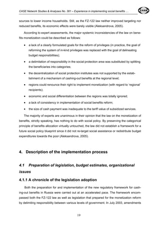 CASE Network Studies & Analyses No. 381 – Experience in implementing social benefits … 
sources to lower income households. Still, as the FZ-122 law neither improved targeting nor 
reduced benefits, its economic effects were barely visible (Aleksandrova, 2005). 
According to expert assessments, the major systemic inconsistencies of the law on bene-fits 
monetization could be described as follows: 
• a lack of a clearly formulated goals for the reform of privileges (in practice, the goal of 
reforming the system of in-kind privileges was replaced with the goal of delineating 
budget responsibilities); 
• a delimitation of responsibility in the social protection area was substituted by splitting 
19 
the beneficiaries into categories; 
• the decentralization of social protection institutes was not supported by the estab-lishment 
of a mechanism of cashing-out benefits at the regional level; 
• regions could renounce their right to implement monetization (with regard to ‘regional’ 
recipients); 
• economic and social differentiation between the regions was totally ignored; 
• a lack of consistency in implementation of social benefits reform; 
• the size of cash payment was inadequate to the tariff value of subsidized services. 
The majority of experts are unanimous in their opinion that the law on the monetization of 
benefits, strictly speaking, has nothing to do with social policy. By preserving the categorical 
principle of benefits allocation virtually untouched, the law did not establish a framework for a 
future social policy blueprint since it did not re-target social assistance or redistribute budget 
expenditures towards the poor (Aleksandrova, 2005). 
4. Description of the implementation process 
4.1 Preparation of legislation, budget estimates, organizational 
issues 
4.1.1 A chronicle of the legislation adoption 
Both the preparation for and implementation of the new regulatory framework for cash-ing- 
out benefits in Russia were carried out at an accelerated pace. The framework encom-passed 
both the FZ-122 law as well as legislation that prepared for the monetization reform 
by delimiting responsibility between various levels of government. In July 2003, amendments 
 