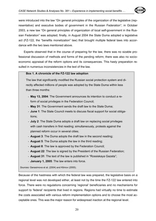 CASE Network Studies & Analyses No. 381 – Experience in implementing social benefits … 
were introduced into the law “On general principles of the organization of the legislative (rep-resentative) 
and executive bodies of government in the Russian Federation”; in October 
2003, a new law “On general principles of organization of local self-government in the Rus-sian 
Federation” was adopted; finally, in August 2004 the State Duma adopted a legislative 
act (FZ-122, the “benefits monetization” law) that brought multiple federal laws into accor-dance 
with the two laws mentioned above. 
Experts observed that in the course of preparing for the law, there was no sizable pro-fessional 
discussion of methods and forms of the pending reform; there was also no socio-economic 
appraisal of the reform options and its consequences. This hasty preparation re-sulted 
in numerous inconsistencies in the text of the law. 
Box 1. A chronicle of the FZ-122 law adoption 
The law that significantly modified the Russian social protection system and di-rectly 
affected millions of people was adopted by the State Duma within less 
than three months: 
- May 13, 2004: The Government announces its intention to conduct a re-form 
of social privileges in the Federation Council; 
- May 31: The Government sends the draft law to the State Duma; 
- June 1: The State Council meets to discuss fiscal support for social obliga-tions; 
- July 2: The State Duma adopts a draft law on replacing social privileges 
with cash transfers in first reading; simultaneously, protests against the 
planned reform occur in several cities; 
- August 3: The Duma adopts the draft law in the second reading; 
- August 5: The Duma adopts the law in the third reading; 
- August 8: The law is approved by the Federation Council; 
- August 22: The law is signed by the President of the Russian Federation; 
- August 31: The text of the law is published in “Rossiskaya Gazeta”; 
- January 1, 2005: The law enters into force. 
Sources: Gerasimova et al. (2004) and Klimov (2005). 
Because of the hastiness with which the federal law was prepared, the legislative basis on a 
regional level was not developed either, at least not by the time the FZ-122 law entered into 
force. There were no regulations concerning ‘regional’ beneficiaries and no mechanisms for 
support to ‘federal’ recipients that lived in regions. Regions had virtually no time to estimate 
the costs associated with various reform implementation options and to choose the most ac-ceptable 
ones. This was the major reason for widespread inaction at the regional level. 
20 
 