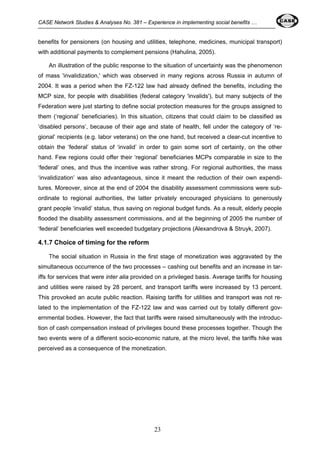CASE Network Studies & Analyses No. 381 – Experience in implementing social benefits … 
benefits for pensioners (on housing and utilities, telephone, medicines, municipal transport) 
with additional payments to complement pensions (Hahulina, 2005). 
An illustration of the public response to the situation of uncertainty was the phenomenon 
of mass 'invalidization,' which was observed in many regions across Russia in autumn of 
2004. It was a period when the FZ-122 law had already defined the benefits, including the 
MCP size, for people with disabilities (federal category 'invalids'), but many subjects of the 
Federation were just starting to define social protection measures for the groups assigned to 
them (‘regional’ beneficiaries). In this situation, citizens that could claim to be classified as 
‘disabled persons’, because of their age and state of health, fell under the category of ‘re-gional’ 
recipients (e.g. labor veterans) on the one hand, but received a clear-cut incentive to 
obtain the ‘federal’ status of ‘invalid’ in order to gain some sort of certainty, on the other 
hand. Few regions could offer their ‘regional’ beneficiaries MCPs comparable in size to the 
‘federal’ ones, and thus the incentive was rather strong. For regional authorities, the mass 
‘invalidization’ was also advantageous, since it meant the reduction of their own expendi-tures. 
Moreover, since at the end of 2004 the disability assessment commissions were sub-ordinate 
to regional authorities, the latter privately encouraged physicians to generously 
grant people ‘invalid’ status, thus saving on regional budget funds. As a result, elderly people 
flooded the disability assessment commissions, and at the beginning of 2005 the number of 
‘federal’ beneficiaries well exceeded budgetary projections (Alexandrova & Struyk, 2007). 
4.1.7 Choice of timing for the reform 
The social situation in Russia in the first stage of monetization was aggravated by the 
simultaneous occurrence of the two processes – cashing out benefits and an increase in tar-iffs 
for services that were inter alia provided on a privileged basis. Average tariffs for housing 
and utilities were raised by 28 percent, and transport tariffs were increased by 13 percent. 
This provoked an acute public reaction. Raising tariffs for utilities and transport was not re-lated 
to the implementation of the FZ-122 law and was carried out by totally different gov-ernmental 
bodies. However, the fact that tariffs were raised simultaneously with the introduc-tion 
of cash compensation instead of privileges bound these processes together. Though the 
two events were of a different socio-economic nature, at the micro level, the tariffs hike was 
perceived as a consequence of the monetization. 
23 
 