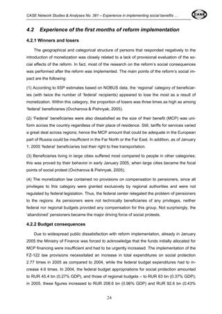 CASE Network Studies & Analyses No. 381 – Experience in implementing social benefits … 
4.2 Experience of the first months of reform implementation 
4.2.1 Winners and losers 
The geographical and categorical structure of persons that responded negatively to the 
introduction of monetization was closely related to a lack of provisional evaluation of the so-cial 
effects of the reform. In fact, most of the research on the reform’s social consequences 
was performed after the reform was implemented. The main points of the reform’s social im-pact 
24 
are the following: 
(1) According to IISP estimates based on NOBUS data, the ‘regional’ category of beneficiar-ies 
(with twice the number of ‘federal’ recipients) appeared to lose the most as a result of 
monetization. Within this category, the proportion of losers was three times as high as among 
‘federal’ beneficiaries (Ovcharova & Pishnyak, 2005). 
(2) ‘Federal’ beneficiaries were also dissatisfied as the size of their benefit (MCP) was uni-form 
across the country regardless of their place of residence. Still, tariffs for services varied 
a great deal across regions; hence the MCP amount that could be adequate in the European 
part of Russia could be insufficient in the Far North or the Far East. In addition, as of January 
1, 2005 ‘federal’ beneficiaries lost their right to free transportation. 
(3) Beneficiaries living in large cities suffered most compared to people in other categories; 
this was proved by their behavior in early January 2005, when large cities became the focal 
points of social protest (Ovcharova & Pishnyak, 2005). 
(4) The monetization law contained no provisions on compensation to pensioners, since all 
privileges to this category were granted exclusively by regional authorities and were not 
regulated by federal legislation. Thus, the federal center relegated the problem of pensioners 
to the regions. As pensioners were not technically beneficiaries of any privileges, neither 
federal nor regional budgets provided any compensation for this group. Not surprisingly, the 
‘abandoned’ pensioners became the major driving force of social protests. 
4.2.2 Budget consequences 
Due to widespread public dissatisfaction with reform implementation, already in January 
2005 the Ministry of Finance was forced to acknowledge that the funds initially allocated for 
MCP financing were insufficient and had to be urgently increased. The implementation of the 
FZ-122 law provisions necessitated an increase in total expenditures on social protection 
2.77 times in 2005 as compared to 2004, while the federal budget expenditures had to in-crease 
4.6 times. In 2004, the federal budget appropriations for social protection amounted 
to RUR 45.4 bn (0.27% GDP), and those of regional budgets – to RUR 63 bn (0.37% GDP); 
in 2005, these figures increased to RUR 208.6 bn (0.96% GDP) and RUR 92.6 bn (0.43% 
 