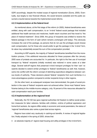 CASE Network Studies & Analyses No. 381 – Experience in implementing social benefits … 
GDP) accordingly, despite the modest scope of regional monetization (Duma, 2005). Even-tually, 
due largely to new financial influxes, the social tensions subsided and the public as-sumed 
a neutral stance towards the implemented social reforms. 
4.2.3 Implementation at the federal level 
As mentioned above, at the first stage of the reform (in 2005), federal beneficiaries were 
entitled, along with cash compensation, to an ‘in-kind’ federal social package that included 
additional free health services and medicines, health resort vouchers and free travel to “the 
place of medical treatment”. Since 2006, this group of recipients was entitled to receive the 
federal package in the form of cash (which remains unchanged until today). This obviously 
increases the cost of the package, as persons that do not use the privileges would choose 
cash compensation, but for those who would prefer to get the package in the ‘in-kind’ form, 
its value may substantially exceed the sum of the compensation provided. 
According to IISP experts, the majority of ‘federal’ beneficiaries benefited from the mone-tization 
process, if the additional resources allocated for these purposes after the January 
2005 wave of protests are accounted for. In particular, the right to the free use of municipal 
transport by ‘federal’ recipients (initially revoked) was restored in some cases at a later 
stage. Several well-off regions that preserved in-kind transport privileges for their ‘own’ re-cipients 
decided to extend similar privileges to ‘federal’ beneficiaries as well; that, however, 
came into conflict with the reform concept of delimiting expenditure obligations between vari-ous 
levels of authority. These decisions placed ‘federal’ recipients from such territories in a 
more advantageous position compared to similar recipients living in other regions. 
On the other hand, as subsequent analyses have demonstrated, the goals of social pro-tection 
in the case of ‘federal’ recipients were not achieved either. Since most ‘federal’ bene-ficiaries 
belong to the middle-income category, only 18 percent of the resources allocated for 
cash compensation reach poor families. 
4.2.4 Implementation at the regional level 
Notionally, the FZ-122 law gave regional authorities full freedom to define social protec-tion 
measures for labor veterans, families with children, victims of political oppression and 
home-front workers. As regions differ widely in economic and social parameters, the status of 
‘regional’ beneficiaries also varies a great deal across regions. 
Regions have acted very cautiously in cashing-out benefits. A review of regional legisla-tion, 
finally adopted in the spring of 2005, shows that: 
• an absolute majority of regions kept housing and utility privileges in the in-kind form; 
25 
 
