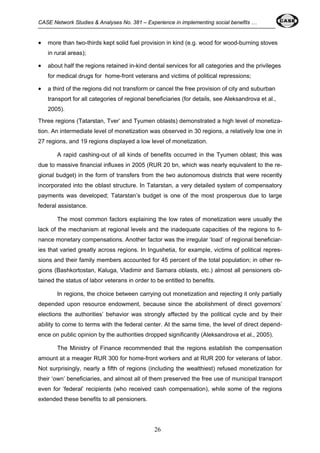 CASE Network Studies & Analyses No. 381 – Experience in implementing social benefits … 
• more than two-thirds kept solid fuel provision in kind (e.g. wood for wood-burning stoves 
26 
in rural areas); 
• about half the regions retained in-kind dental services for all categories and the privileges 
for medical drugs for home-front veterans and victims of political repressions; 
• a third of the regions did not transform or cancel the free provision of city and suburban 
transport for all categories of regional beneficiaries (for details, see Aleksandrova et al., 
2005). 
Three regions (Tatarstan, Tver’ and Tyumen oblasts) demonstrated a high level of monetiza-tion. 
An intermediate level of monetization was observed in 30 regions, a relatively low one in 
27 regions, and 19 regions displayed a low level of monetization. 
A rapid cashing-out of all kinds of benefits occurred in the Tyumen oblast; this was 
due to massive financial influxes in 2005 (RUR 20 bn, which was nearly equivalent to the re-gional 
budget) in the form of transfers from the two autonomous districts that were recently 
incorporated into the oblast structure. In Tatarstan, a very detailed system of compensatory 
payments was developed; Tatarstan’s budget is one of the most prosperous due to large 
federal assistance. 
The most common factors explaining the low rates of monetization were usually the 
lack of the mechanism at regional levels and the inadequate capacities of the regions to fi-nance 
monetary compensations. Another factor was the irregular ‘load’ of regional beneficiar-ies 
that varied greatly across regions. In Ingushetia, for example, victims of political repres-sions 
and their family members accounted for 45 percent of the total population; in other re-gions 
(Bashkortostan, Kaluga, Vladimir and Samara oblasts, etc.) almost all pensioners ob-tained 
the status of labor veterans in order to be entitled to benefits. 
In regions, the choice between carrying out monetization and rejecting it only partially 
depended upon resource endowment, because since the abolishment of direct governors’ 
elections the authorities’ behavior was strongly affected by the political cycle and by their 
ability to come to terms with the federal center. At the same time, the level of direct depend-ence 
on public opinion by the authorities dropped significantly (Aleksandrova et al., 2005). 
The Ministry of Finance recommended that the regions establish the compensation 
amount at a meager RUR 300 for home-front workers and at RUR 200 for veterans of labor. 
Not surprisingly, nearly a fifth of regions (including the wealthiest) refused monetization for 
their ‘own’ beneficiaries, and almost all of them preserved the free use of municipal transport 
even for ‘federal’ recipients (who received cash compensation), while some of the regions 
extended these benefits to all pensioners. 
 
