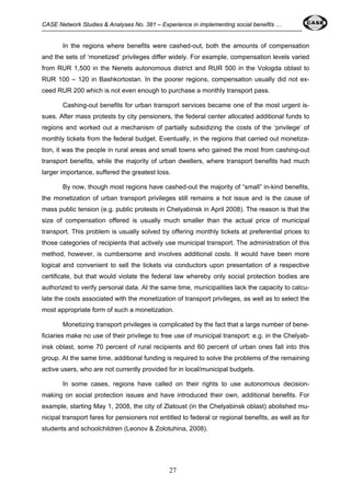 CASE Network Studies & Analyses No. 381 – Experience in implementing social benefits … 
In the regions where benefits were cashed-out, both the amounts of compensation 
and the sets of ‘monetized’ privileges differ widely. For example, compensation levels varied 
from RUR 1,500 in the Nenets autonomous district and RUR 500 in the Vologda oblast to 
RUR 100 – 120 in Bashkortostan. In the poorer regions, compensation usually did not ex-ceed 
RUR 200 which is not even enough to purchase a monthly transport pass. 
Cashing-out benefits for urban transport services became one of the most urgent is-sues. 
After mass protests by city pensioners, the federal center allocated additional funds to 
regions and worked out a mechanism of partially subsidizing the costs of the ‘privilege’ of 
monthly tickets from the federal budget. Eventually, in the regions that carried out monetiza-tion, 
it was the people in rural areas and small towns who gained the most from cashing-out 
transport benefits, while the majority of urban dwellers, where transport benefits had much 
larger importance, suffered the greatest loss. 
By now, though most regions have cashed-out the majority of “small” in-kind benefits, 
the monetization of urban transport privileges still remains a hot issue and is the cause of 
mass public tension (e.g. public protests in Chelyabinsk in April 2008). The reason is that the 
size of compensation offered is usually much smaller than the actual price of municipal 
transport. This problem is usually solved by offering monthly tickets at preferential prices to 
those categories of recipients that actively use municipal transport. The administration of this 
method, however, is cumbersome and involves additional costs. It would have been more 
logical and convenient to sell the tickets via conductors upon presentation of a respective 
certificate, but that would violate the federal law whereby only social protection bodies are 
authorized to verify personal data. At the same time, municipalities lack the capacity to calcu-late 
the costs associated with the monetization of transport privileges, as well as to select the 
most appropriate form of such a monetization. 
Monetizing transport privileges is complicated by the fact that a large number of bene-ficiaries 
make no use of their privilege to free use of municipal transport: e.g. in the Chelyab-insk 
oblast, some 70 percent of rural recipients and 60 percent of urban ones fall into this 
group. At the same time, additional funding is required to solve the problems of the remaining 
active users, who are not currently provided for in local/municipal budgets. 
In some cases, regions have called on their rights to use autonomous decision-making 
on social protection issues and have introduced their own, additional benefits. For 
example, starting May 1, 2008, the city of Zlatoust (in the Chelyabinsk oblast) abolished mu-nicipal 
transport fares for pensioners not entitled to federal or regional benefits, as well as for 
students and schoolchildren (Leonov & Zolotuhina, 2008). 
27 
 