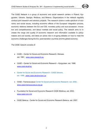 CASE Network Studies & Analyses No. 381 – Experience in implementing social benefits … 
The CASE Network is a group of economic and social research centers in Poland, Kyr-gyzstan, 
Ukraine, Georgia, Moldova, and Belarus. Organizations in the network regularly 
conduct joint research and advisory projects. The research covers a wide spectrum of eco-nomic 
and social issues, including economic effects of the European integration process, 
economic relations between the EU and CIS, monetary policy and euro-accession, innova-tion 
and competitiveness, and labour markets and social policy. The network aims to in-crease 
the range and quality of economic research and information available to policy-makers 
and civil society, and takes an active role in on-going debates on how to meet the 
economic challenges facing the EU, post-transition countries and the global economy. 
2 
The CASE network consists of: 
• CASE – Center for Social and Economic Research, Warsaw, 
est. 1991, www.case-research.eu 
• CASE – Center for Social and Economic Research – Kyrgyzstan, est. 1998, 
www.case.elcat.kg 
• Center for Social and Economic Research - CASE Ukraine, 
est. 1999, www.case-ukraine.kiev.ua 
• CASE –Transcaucasus Center for Social and Economic Research, est. 2000, 
www.case-transcaucasus.org.ge 
• Foundation for Social and Economic Research CASE Moldova, est. 2003, 
www.case.com.md 
• CASE Belarus - Center for Social and Economic Research Belarus, est. 2007. 
 