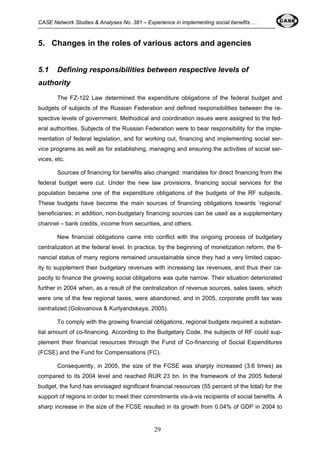 CASE Network Studies & Analyses No. 381 – Experience in implementing social benefits … 
5. Changes in the roles of various actors and agencies 
5.1 Defining responsibilities between respective levels of 
authority 
The FZ-122 Law determined the expenditure obligations of the federal budget and 
budgets of subjects of the Russian Federation and defined responsibilities between the re-spective 
levels of government. Methodical and coordination issues were assigned to the fed-eral 
authorities. Subjects of the Russian Federation were to bear responsibility for the imple-mentation 
of federal legislation, and for working out, financing and implementing social ser-vice 
programs as well as for establishing, managing and ensuring the activities of social ser-vices, 
etc. 
Sources of financing for benefits also changed: mandates for direct financing from the 
federal budget were cut. Under the new law provisions, financing social services for the 
population became one of the expenditure obligations of the budgets of the RF subjects. 
These budgets have become the main sources of financing obligations towards ’regional’ 
beneficiaries; in addition, non-budgetary financing sources can be used as a supplementary 
channel – bank credits, income from securities, and others. 
New financial obligations came into conflict with the ongoing process of budgetary 
centralization at the federal level. In practice, by the beginning of monetization reform, the fi-nancial 
status of many regions remained unsustainable since they had a very limited capac-ity 
to supplement their budgetary revenues with increasing tax revenues, and thus their ca-pacity 
to finance the growing social obligations was quite narrow. Their situation deteriorated 
further in 2004 when, as a result of the centralization of revenue sources, sales taxes, which 
were one of the few regional taxes, were abandoned, and in 2005, corporate profit tax was 
centralized (Golovanova & Kurlyandskaya, 2005). 
To comply with the growing financial obligations, regional budgets required a substan-tial 
amount of co-financing. According to the Budgetary Code, the subjects of RF could sup-plement 
their financial resources through the Fund of Co-financing of Social Expenditures 
(FCSE) and the Fund for Compensations (FC). 
Consequently, in 2005, the size of the FCSE was sharply increased (3.6 times) as 
compared to its 2004 level and reached RUR 23 bn. In the framework of the 2005 federal 
budget, the fund has envisaged significant financial resources (55 percent of the total) for the 
support of regions in order to meet their commitments vis-à-vis recipients of social benefits. A 
sharp increase in the size of the FCSE resulted in its growth from 0.04% of GDP in 2004 to 
29 
 