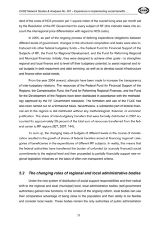 CASE Network Studies & Analyses No. 381 – Experience in implementing social benefits … 
dard of the costs of HCS provision per 1 square meter of the overall living area per month set 
by the Resolution of the RF Government for every subject of RF (this indicator takes into ac-count 
the interregional price differentiation with regard to HCS costs). 
In 2005, as part of the ongoing process of defining expenditure obligations between 
different levels of government, changes in the structural composition and tasks were also in-troduced 
into other federal budgetary funds – the Federal Fund for Financial Support of the 
Subjects of RF, the Fund for Regional Development, and the Fund for Reforming Regional 
and Municipal Finances. Initially, they were designed to achieve other goals - to strengthen 
regional and local finance and to level off their budgetary potential, to assist regional and lo-cal 
budgets in debt repayment and debt servicing, as well as to develop social infrastructure 
31 
and finance other social needs. 
From the year 2004 onward, attempts have been made to increase the transparency 
of inter-budgetary relations. The resources of the Federal Fund for Financial Support of the 
Regions, the Compensation Fund, the Fund for Reforming Regional Finances, and the Fund 
for the Development of the Regions have been distributed in accordance with the methodol-ogy 
approved by the RF Government resolution. The formation and use of the FCSE has 
also been carried out on a formalized basis. Nevertheless, a substantial part of federal finan-cial 
aid to the regions is still distributed without any methodological, financial, or economic 
justification. The share of inter-budgetary transfers that were formally distributed in 2007 ac-counted 
for approximately 59 percent of the total sum of resources transferred from the fed-eral 
center to RF regions (IET, 2007: 144). 
To sum up, the changing roles of budgets of different levels in the course of moneti-zation 
resulted in the growth of shares of federal transfers aimed at financing ‘regional’ cate-gories 
of beneficiaries in the expenditures of different RF subjects. In reality, this means that 
the federal authorities have transferred the burden of unfunded (or scarcely financed) social 
commitments to the regional level and then proceeded to partially financially support new re-gional 
legislation initiatives on the basis of often non-transparent criteria. 
5.2 The changing roles of regional and local administrative bodies 
Under the new system of distribution of social support responsibilities and their radical 
shift to the regional and local (municipal) level, local administrative bodies (self-government 
authorities) gained new functions. In the context of the ongoing reform, local bodies can use 
their comparative advantage of being close to the population and their ability to be flexible 
and consider local needs. These bodies remain the only authorities of public administration 
 