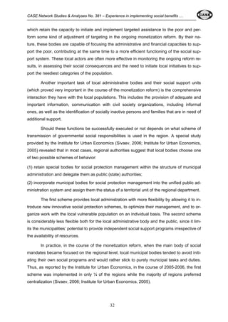 CASE Network Studies & Analyses No. 381 – Experience in implementing social benefits … 
which retain the capacity to initiate and implement targeted assistance to the poor and per-form 
some kind of adjustment of targeting in the ongoing monetization reform. By their na-ture, 
these bodies are capable of focusing the administrative and financial capacities to sup-port 
the poor, contributing at the same time to a more efficient functioning of the social sup-port 
system. These local actors are often more effective in monitoring the ongoing reform re-sults, 
in assessing their social consequences and the need to initiate local initiatives to sup-port 
the neediest categories of the population. 
Another important task of local administrative bodies and their social support units 
(which proved very important in the course of the monetization reform) is the comprehensive 
interaction they have with the local populations. This includes the provision of adequate and 
important information, communication with civil society organizations, including informal 
ones, as well as the identification of socially inactive persons and families that are in need of 
additional support. 
Should these functions be successfully executed or not depends on what scheme of 
transmission of governmental social responsibilities is used in the region. A special study 
provided by the Institute for Urban Economics (Sivaev, 2006; Institute for Urban Economics, 
2005) revealed that in most cases, regional authorities suggest that local bodies choose one 
of two possible schemes of behavior: 
(1) retain special bodies for social protection management within the structure of municipal 
administration and delegate them as public (state) authorities; 
(2) incorporate municipal bodies for social protection management into the unified public ad-ministration 
system and assign them the status of a territorial unit of the regional department. 
The first scheme provides local administration with more flexibility by allowing it to in-troduce 
new innovative social protection schemes, to optimize their management, and to or-ganize 
work with the local vulnerable population on an individual basis. The second scheme 
is considerably less flexible both for the local administrative body and the public, since it lim-its 
the municipalities’ potential to provide independent social support programs irrespective of 
the availability of resources. 
In practice, in the course of the monetization reform, when the main body of social 
mandates became focused on the regional level, local municipal bodies tended to avoid initi-ating 
their own social programs and would rather stick to purely municipal tasks and duties. 
Thus, as reported by the Institute for Urban Economics, in the course of 2005-2006, the first 
scheme was implemented in only ¼ of the regions while the majority of regions preferred 
centralization (Sivaev, 2006; Institute for Urban Economics, 2005). 
32 
 