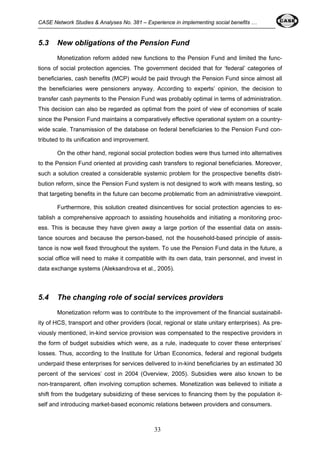 CASE Network Studies & Analyses No. 381 – Experience in implementing social benefits … 
5.3 New obligations of the Pension Fund 
Monetization reform added new functions to the Pension Fund and limited the func-tions 
of social protection agencies. The government decided that for ‘federal’ categories of 
beneficiaries, cash benefits (MCP) would be paid through the Pension Fund since almost all 
the beneficiaries were pensioners anyway. According to experts’ opinion, the decision to 
transfer cash payments to the Pension Fund was probably optimal in terms of administration. 
This decision can also be regarded as optimal from the point of view of economies of scale 
since the Pension Fund maintains a comparatively effective operational system on a country-wide 
scale. Transmission of the database on federal beneficiaries to the Pension Fund con-tributed 
to its unification and improvement. 
On the other hand, regional social protection bodies were thus turned into alternatives 
to the Pension Fund oriented at providing cash transfers to regional beneficiaries. Moreover, 
such a solution created a considerable systemic problem for the prospective benefits distri-bution 
reform, since the Pension Fund system is not designed to work with means testing, so 
that targeting benefits in the future can become problematic from an administrative viewpoint. 
Furthermore, this solution created disincentives for social protection agencies to es-tablish 
a comprehensive approach to assisting households and initiating a monitoring proc-ess. 
This is because they have given away a large portion of the essential data on assis-tance 
sources and because the person-based, not the household-based principle of assis-tance 
is now well fixed throughout the system. To use the Pension Fund data in the future, a 
social office will need to make it compatible with its own data, train personnel, and invest in 
data exchange systems (Aleksandrova et al., 2005). 
5.4 The changing role of social services providers 
Monetization reform was to contribute to the improvement of the financial sustainabil-ity 
of HCS, transport and other providers (local, regional or state unitary enterprises). As pre-viously 
mentioned, in-kind service provision was compensated to the respective providers in 
the form of budget subsidies which were, as a rule, inadequate to cover these enterprises’ 
losses. Thus, according to the Institute for Urban Economics, federal and regional budgets 
underpaid these enterprises for services delivered to in-kind beneficiaries by an estimated 30 
percent of the services’ cost in 2004 (Overview, 2005). Subsidies were also known to be 
non-transparent, often involving corruption schemes. Monetization was believed to initiate a 
shift from the budgetary subsidizing of these services to financing them by the population it-self 
and introducing market-based economic relations between providers and consumers. 
33 
 