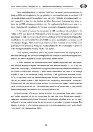 CASE Network Studies & Analyses No. 381 – Experience in implementing social benefits … 
It was also believed that monetization could bring transparency to budgetary expendi-tures 
on HCS and contribute to the marketization of communal services, since about 21.5 
mln people (15 percent of the population) were paying for HCS at a fare reduced by 50 per-cent 
(according to data from the Institute for Urban Economics). In practice only a few re-gions 
started HCS privileges monetization from the very beginning of reform, and only 14 re-gions 
initiated benefit monetization for ‘regional’ beneficiaries through personal accounts. 
In the majority of regions, the monetization of HCS benefits was intensified only in the 
middle of 2008 (see Section 5). Until recently, overall progress in this sector was very limited: 
actual costs of HCS providers were not compensated due to the intense growth of population 
indebtedness for communal services (RUR 300 bn), cross-subsidization and scarce benefit 
monetization (Kruglik, 2008). Communal infrastructure has remained predominantly under 
public (municipal) ownership; there are a number of obstacles for private capital involvement 
in the management of and investing into the HCS sphere. 
Taken together, these facts lead to the overall conclusion that the ongoing HCS re-form 
has not brought the necessary changes into the financial situation of service providers, 
and has not initiated a growth of private capital inflow into the sector. 
In public transport, the impact of monetization on service providers was also limited. 
The absolute majority of regions have monetized their transport benefits (82 out of 85 sub-jects 
of RF by mid-2007). Most of them (72 regions) used the quasi-monetization form of uni-fied 
social monthly tickets, the costs of which were subsidized on the basis of the average 
number of trips in the respective locality. According to RF government estimates (Levitin, 
2007), monetization made the transport enterprises’ finances more transparent and contrib-uted 
to an overall growth in their incomes from transporting ‘reimbursable’ passengers. 
Compensation for shortfalls in income resulting from transporting in-kind beneficiaries be-came 
more transparent and fair. Transport enterprises are now more limited in their capabili-ties 
to misrepresent their revenues from non-provided services. 
Yet total revenues of transport service providers from passenger fares taken together 
with budget subsidies still do not compensate for their total costs. Enterprises involved in 
passenger transport remain highly dependent on budgetary subsidies which are not even 
sufficient for simple cost-recovery; the sector remains unattractive for private investors. The 
situation is similar in other sectors providing services to the population, such as the health 
resort sector, etc. (Aleksandrova, 2005). 
34 
 