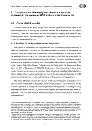 CASE Network Studies & Analyses No. 381 – Experience in implementing social benefits … 
6. Compensation of housing and communal services 
expenses in the course of HCS and monetization reforms 
35 
6.1 Forms of HCS benefits 
In Russia, there are two major, though rather different, types of instruments aimed at the 
partial compensation of housing and communal services (HCS) expenses of a household 
(individual). These are: (1) subsidies for poor households for dwelling and communal ser-vices 
payments, and (2) benefits assigned to specific categories (which are an integral com-ponent 
of a monetization reform). 
6.1.1 Subsidies for HCS payments for poor households 
The system of subsidies for HCS payments for poor households (initially established in 
1993) (RF Government, 1993) was not the subject of monetization reform in Russia since the 
latter was designed to cover specific population categories regardless of their level of mate-rial 
well-being. In the course of the 1990s and in the beginning of 2000s, the schemes for the 
provision of subsidies were subject to numerous changes.5 Currently, subsidies on dwelling 
and communal services payments for poor households are provided on the basis of art. 159 
of the Housing Code of the Russian Federation and the Rules set by the Government Reso-lution 
No. 761 of December 14, 2005 (RF Government, 2005). According to these docu-ments, 
the rules and procedures on providing these subsidies are established by federal leg-islative 
bodies, while regional authorities are free to develop regional standards for HCS 
costs which are to be used by local authorities to provide subsidies to the population. 
The major difference between the previous and the current systems of subsidies provi-sion 
lies in the methods of their acquisition. While formerly subsidies were transferred directly 
to service providers, currently they are being transferred to recipients via existing or newly 
opened private bank accounts, or, in the distant regions, delivered through post-office de-partments. 
Thus, one can conclude that these subsidies have now acquired, in a sense, a 
monetized form.6 
5 RF Government Resolution No. 707 (June 18, 1996) “On improving the system of payments for dwellings and 
communal services” introduced a new mechanism of provision of HCS subsidies that in fact violated the principles 
of social justice and thus resulted in a number of critical problems within the system. It was replaced by Govern-ment 
Resolution No. 887 (August 02, 1999) “On improving the system of payments for dwellings and communal 
services and measures for social protection of population”. The system of subsidies provision was further detailed 
in the RF Government Resolution No. 444 (August 30, 2004) “On the provision of subsidies on payments for 
dwellings and communal services”. 
6 Another type of housing subsidies – a non-repayable subsidy on the construction or purchase of housing – was 
established on the basis оf the RF Government Resolution of August 03, 1996. It is provided exclusively in a non-cash 
form and in practice represents a non-repayable sum of money that supplements the savings accumulated 
by a potential housing purchaser. Such a subsidy can be provided to a person who is registered in a municipal 
 