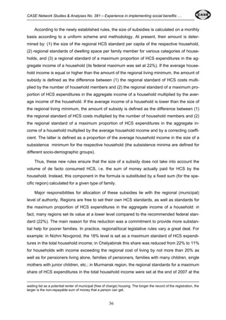 CASE Network Studies & Analyses No. 381 – Experience in implementing social benefits … 
According to the newly established rules, the size of subsidies is calculated on a monthly 
basis according to a uniform scheme and methodology. At present, their amount is deter-mined 
by: (1) the size of the regional HCS standard per capita of the respective household, 
(2) regional standards of dwelling space per family member for various categories of house-holds, 
and (3) a regional standard of a maximum proportion of HCS expenditures in the ag-gregate 
income of a household (its federal maximum was set at 22%). If the average house-hold 
income is equal or higher than the amount of the regional living minimum, the amount of 
subsidy is defined as the difference between (1) the regional standard of HCS costs multi-plied 
by the number of household members and (2) the regional standard of a maximum pro-portion 
of HCS expenditures in the aggregate income of a household multiplied by the aver-age 
income of the household. If the average income of a household is lower than the size of 
the regional living minimum, the amount of subsidy is defined as the difference between (1) 
the regional standard of HCS costs multiplied by the number of household members and (2) 
the regional standard of a maximum proportion of HCS expenditures in the aggregate in-come 
of a household multiplied by the average household income and by a correcting coeffi-cient. 
The latter is defined as a proportion of the average household income in the size of a 
subsistence minimum for the respective household (the subsistence minima are defined for 
different socio-demographic groups). 
Thus, these new rules ensure that the size of a subsidy does not take into account the 
volume of de facto consumed HCS, i.e. the sum of money actually paid for HCS by the 
household. Instead, this component in the formula is substituted by a fixed sum (for the spe-cific 
region) calculated for a given type of family. 
Major responsibilities for allocation of these subsidies lie with the regional (municipal) 
level of authority. Regions are free to set their own HCS standards, as well as standards for 
the maximum proportion of HCS expenditures in the aggregate income of a household: in 
fact, many regions set its value at a lower level compared to the recommended federal stan-dard 
(22%). The main reason for this reduction was a commitment to provide more substan-tial 
help for poorer families. In practice, regional/local legislative rules vary a great deal. For 
example: in Nizhni Novgorod, the 18% level is set as a maximum standard of HCS expendi-tures 
in the total household income; in Chelyabinsk this share was reduced from 22% to 11% 
for households with income exceeding the regional cost of living by not more than 20% as 
well as for pensioners living alone, families of pensioners, families with many children, single 
mothers with junior children, etc.; in Murmansk region, the regional standards for a maximum 
share of HCS expenditures in the total household income were set at the end of 2007 at the 
waiting list as a potential renter of municipal (free of charge) housing. The longer the record of the registration, the 
larger is the non-repayable sum of money that a person can get. 
36 
 